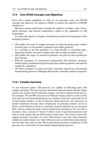 17.4 Core DFAM Concepts and Objectives
Given these unique capabilities of AM, we can articulate some core DFAM
concepts and objectives. In contrast to DFM, we believe the objective of DFAM
should be to:
Maximize product performance through the synthesis of shapes, sizes, hierar-
chical structures, and material compositions, subject to the capabilities of AM
technologies.
To realize this objective, designers should keep in mind several guidelines when
designing products:
• AM enables the usage of complex geometry in achieving design goals without
incurring time or cost penalties compared with simple geometry.
• As a corollary to the first guideline, it is often possible to consolidate parts,
integrating features into more complex parts and avoiding assembly issues.
• AM enables the usage of customized geometry and parts by direct production
from 3D data.
• With the emergence of commercial multimaterial AM machines, designers
should explore multifunctional part designs that combine geometric and material
complexity capabilities.
• AM allows designers to ignore all of the constraints imposed by conventional
manufacturing processes (although AM-specific constraints might be imposed).
17.4.1 Complex Geometry
As was discussed earlier, AM processes are capable of fabricating parts with
complex geometry. The layer-by-layer fabrication approach means that the shapes
of part cross sections can be arbitrarily complex, up to the resolution of the process.
For example, VP and PBF processes can fabricate features almost as thin as their
laser spot sizes. In material jetting processes, features in the layer can be the size of
several printed droplets. In the Z direction (build direction), the discussion of
feature complexity becomes more complicated. In principle, features can be as
thin as a layer thickness; however, in practice, features typically are several layers
thick. Stresses during the build, such as produced by recoating in VP, can limit Z
resolution. Also, overcure or “bonus Z” effects occur in laser-based processes and
tend to create regions that are thicker than a single layer. The need to remove the
support structures necessary for some AM processes may also limit geometric
complexity and/or feature size. Each AM process has its individual characteristics
and will take some time to learn. But in general the geometric complexity of AM
processes far exceeds that of conventional manufacturing processes.
17.4 Core DFAM Concepts and Objectives 411
 