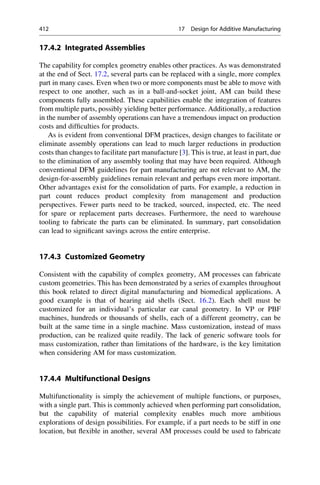 17.4.2 Integrated Assemblies
The capability for complex geometry enables other practices. As was demonstrated
at the end of Sect. 17.2, several parts can be replaced with a single, more complex
part in many cases. Even when two or more components must be able to move with
respect to one another, such as in a ball-and-socket joint, AM can build these
components fully assembled. These capabilities enable the integration of features
from multiple parts, possibly yielding better performance. Additionally, a reduction
in the number of assembly operations can have a tremendous impact on production
costs and difficulties for products.
As is evident from conventional DFM practices, design changes to facilitate or
eliminate assembly operations can lead to much larger reductions in production
costs than changes to facilitate part manufacture [3]. This is true, at least in part, due
to the elimination of any assembly tooling that may have been required. Although
conventional DFM guidelines for part manufacturing are not relevant to AM, the
design-for-assembly guidelines remain relevant and perhaps even more important.
Other advantages exist for the consolidation of parts. For example, a reduction in
part count reduces product complexity from management and production
perspectives. Fewer parts need to be tracked, sourced, inspected, etc. The need
for spare or replacement parts decreases. Furthermore, the need to warehouse
tooling to fabricate the parts can be eliminated. In summary, part consolidation
can lead to significant savings across the entire enterprise.
17.4.3 Customized Geometry
Consistent with the capability of complex geometry, AM processes can fabricate
custom geometries. This has been demonstrated by a series of examples throughout
this book related to direct digital manufacturing and biomedical applications. A
good example is that of hearing aid shells (Sect. 16.2). Each shell must be
customized for an individual’s particular ear canal geometry. In VP or PBF
machines, hundreds or thousands of shells, each of a different geometry, can be
built at the same time in a single machine. Mass customization, instead of mass
production, can be realized quite readily. The lack of generic software tools for
mass customization, rather than limitations of the hardware, is the key limitation
when considering AM for mass customization.
17.4.4 Multifunctional Designs
Multifunctionality is simply the achievement of multiple functions, or purposes,
with a single part. This is commonly achieved when performing part consolidation,
but the capability of material complexity enables much more ambitious
explorations of design possibilities. For example, if a part needs to be stiff in one
location, but flexible in another, several AM processes could be used to fabricate
412 17 Design for Additive Manufacturing
 