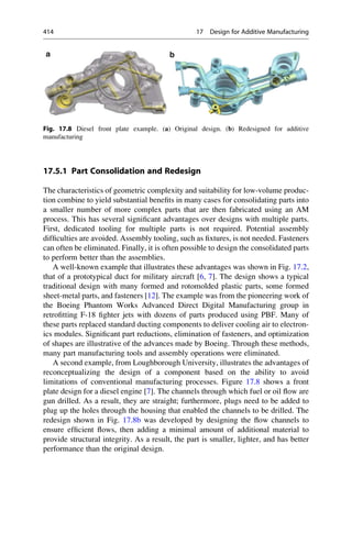 17.5.1 Part Consolidation and Redesign
The characteristics of geometric complexity and suitability for low-volume produc-
tion combine to yield substantial benefits in many cases for consolidating parts into
a smaller number of more complex parts that are then fabricated using an AM
process. This has several significant advantages over designs with multiple parts.
First, dedicated tooling for multiple parts is not required. Potential assembly
difficulties are avoided. Assembly tooling, such as fixtures, is not needed. Fasteners
can often be eliminated. Finally, it is often possible to design the consolidated parts
to perform better than the assemblies.
A well-known example that illustrates these advantages was shown in Fig. 17.2,
that of a prototypical duct for military aircraft [6, 7]. The design shows a typical
traditional design with many formed and rotomolded plastic parts, some formed
sheet-metal parts, and fasteners [12]. The example was from the pioneering work of
the Boeing Phantom Works Advanced Direct Digital Manufacturing group in
retrofitting F-18 fighter jets with dozens of parts produced using PBF. Many of
these parts replaced standard ducting components to deliver cooling air to electron-
ics modules. Significant part reductions, elimination of fasteners, and optimization
of shapes are illustrative of the advances made by Boeing. Through these methods,
many part manufacturing tools and assembly operations were eliminated.
A second example, from Loughborough University, illustrates the advantages of
reconceptualizing the design of a component based on the ability to avoid
limitations of conventional manufacturing processes. Figure 17.8 shows a front
plate design for a diesel engine [7]. The channels through which fuel or oil flow are
gun drilled. As a result, they are straight; furthermore, plugs need to be added to
plug up the holes through the housing that enabled the channels to be drilled. The
redesign shown in Fig. 17.8b was developed by designing the flow channels to
ensure efficient flows, then adding a minimal amount of additional material to
provide structural integrity. As a result, the part is smaller, lighter, and has better
performance than the original design.
Fig. 17.8 Diesel front plate example. (a) Original design. (b) Redesigned for additive
manufacturing
414 17 Design for Additive Manufacturing
 