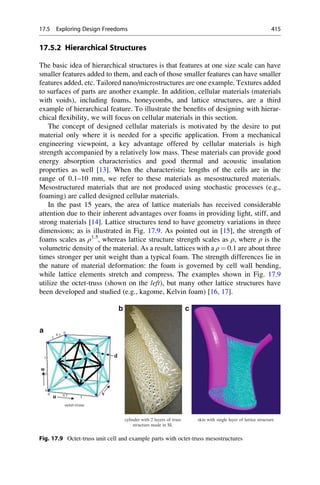 17.5.2 Hierarchical Structures
The basic idea of hierarchical structures is that features at one size scale can have
smaller features added to them, and each of those smaller features can have smaller
features added, etc. Tailored nano/microstructures are one example. Textures added
to surfaces of parts are another example. In addition, cellular materials (materials
with voids), including foams, honeycombs, and lattice structures, are a third
example of hierarchical feature. To illustrate the benefits of designing with hierar-
chical flexibility, we will focus on cellular materials in this section.
The concept of designed cellular materials is motivated by the desire to put
material only where it is needed for a specific application. From a mechanical
engineering viewpoint, a key advantage offered by cellular materials is high
strength accompanied by a relatively low mass. These materials can provide good
energy absorption characteristics and good thermal and acoustic insulation
properties as well [13]. When the characteristic lengths of the cells are in the
range of 0.1–10 mm, we refer to these materials as mesostructured materials.
Mesostructured materials that are not produced using stochastic processes (e.g.,
foaming) are called designed cellular materials.
In the past 15 years, the area of lattice materials has received considerable
attention due to their inherent advantages over foams in providing light, stiff, and
strong materials [14]. Lattice structures tend to have geometry variations in three
dimensions; as is illustrated in Fig. 17.9. As pointed out in [15], the strength of
foams scales as ρ1.5
, whereas lattice structure strength scales as ρ, where ρ is the
volumetric density of the material. As a result, lattices with a ρ ¼ 0.1 are about three
times stronger per unit weight than a typical foam. The strength differences lie in
the nature of material deformation: the foam is governed by cell wall bending,
while lattice elements stretch and compress. The examples shown in Fig. 17.9
utilize the octet-truss (shown on the left), but many other lattice structures have
been developed and studied (e.g., kagome, Kelvin foam) [16, 17].
cylinder with 2 layers of truss
structure made in SL
1
1
1
0.5
0.5
0.5
octet-truss
u
v
d
a
b c
w
0
0
0
skin with single layer of lattice structure
Fig. 17.9 Octet-truss unit cell and example parts with octet-truss mesostructures
17.5 Exploring Design Freedoms 415
 