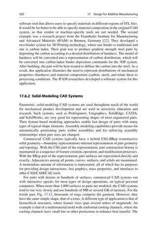 software tool that allows users to specify materials in different regions of STL files.
It would be far better to be able to specify material composition in the original CAD
system, so that vendor or machine-specific tools are not needed. The second
example was a research project from the Fraunhofer Institute for Manufacturing
and Advanced Materials (IFAM) in Bremen, Germany [22]. They developed a
two-binder system for 3D Printing technology, where one binder is traditional and
one is carbon laden. Their goal was to produce gradient strength steel parts by
depositing the carbon according to a desired distribution of hardness. The model of
hardness will be converted into a representation of carbon distribution, which will
be converted into carbon-laden binder deposition commands for the 3DP system.
After building, the part will be heat treated to diffuse the carbon into the steel. As a
result, this application illustrates the need to represent distributions of mechanical
properties (hardness) and material composition (carbon, steel), and relate these to
processing conditions. The IFAM researchers developed a software system for this
application.
17.6.2 Solid-Modeling CAD Systems
Parametric, solid-modeling CAD systems are used throughout much of the world
for mechanical product development and are used in university education and
research. Such systems, such as ProEngineer, Unigraphics, SolidEdge, CATIA,
and SolidWorks, are very good for representing shapes of most engineered parts.
Their feature-based modeling approaches enable fast design of parts with many
types of typical shape elements. Assembly modeling capabilities provide means for
automatically positioning parts within assemblies and for enforcing assembly
relationships when part sizes are changed.
Commercial CAD systems typically have a hybrid CSG-BRep (constructive
solid geometry—boundary representation) internal representation of part geometry
and topology. With the CSG part of the representation, part construction history is
maintained as a sequence of feature creation, operation, and modification processes.
With the BRep part of the representation, part surfaces are represented directly and
exactly. Adjacencies among all points, curves, surfaces, and solids are maintained.
A tremendous amount of information is represented, all of which has its purposes
for providing design interactions, fast graphics, mass properties, and interfaces to
other CAD/CAM/CAE tools.
For parts with dozens or hundreds of surfaces, commercial CAD systems run
with interactive speeds, for most types of design operations, on typical personal
computers. When more than 1,000 surfaces or parts are modeled, the CAD systems
tend to run very slowly and use hundreds of MB or several GB of memory. For the
textile part, Fig. 17.12, thousands of rings comprise the garment. However, they
have the same simple shape, that of a torus. A different type of application is that of
hierarchical structures, where feature sizes span several orders of magnitude. An
example is that of a multimaterial mold with conformal cooling channels, where the
cooling channels have small fins or other protrusions to enhance heat transfer. The
420 17 Design for Additive Manufacturing
 