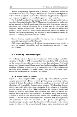 Without a high fidelity representation of materials, it will not be possible to
directly fabricate parts using emerging AM processes. Furthermore, DFM practices
will be difficult to support. Together, these limitations may prevent the adoption of
AM processes for applications where fast response to orders is needed.
The third challenge, that of representing physically based property distributions,
is perhaps the most challenging. The IFAM example of relating desired hardness to
carbon content is a relatively simple case. More generally, the geometry, materials,
processing, and property information for a design must be represented and
integrated. Without such integrated CAD models, it will be very difficult to design
parts with desired properties. Analysis and manufacturing applications will not be
enabled. The capability of utilizing AM processes to their fullest extent will not be
realized. In summary, two main issues are evident:
• Process–structure–property relationships for materials must be integrated into
geometric representations of CAD models.
• CAD system capabilities must be developed that enable designers to synthesize a
part, its material composition, and its manufacturing methods to meet
specifications.
17.6.3 Promising CAD Technologies
The challenges raised in the previous subsection are difficult and go against the
directions of decades of CAD research and development. Some CAD technologies
on the horizon, however, have promise in meeting these challenges. Two broad
categories of technologies will be presented here, implicit modeling and multiscale
modeling. Additional technologies can be combined to yield a CAD system that can
be used to design components for a wide variety of purposes and with a wide variety
of material compositions and geometric complexities.
17.6.3.1 Proposed DFAM System
Figure 17.13 shows one proposed DFAM system [19]. To the right in the figure, the
designer can construct a DFAM synthesis problem, using an existing problem
template if desired. For different problem types, different solution methods and
algorithms will be available. Analysis codes, including FEA, boundary element,
and specialty codes, will be integrated to determine design behavior. In the middle,
the heterogeneous solid modeler (HSM) is illustrated that consists of implicit and
multiscale modeling technologies. Heterogeneous solid modeling denotes that
material and other property information will be modeled along with geometry.
Libraries of materials and mesostructures enable rapid construction of design
models. To the left, the manufacturing modules are shown. Both process planning
and simulation modules are important in this system. After planning a
manufacturing process, the idea is that the process will be simulated on the current
design to determine the as-manufactured shapes, sizes, mesostructures, and
422 17 Design for Additive Manufacturing
 