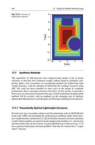 17.7 Synthesis Methods
The capabilities of AM processes have inspired many people to try to design
structures so that they have minimum weight, without regard to geometric com-
plexity. Quite a few researchers are investigating methods for synthesizing light
weight structures, with the intention of fabricating the resulting structures using
AM. The work has been extended in some cases to the design of compliant
mechanisms, that is, one-piece structures that move. In this section, we provide a
brief survey of some recent research in this area. A brief exploration of optimization
methods will be covered, with an emphasis on the emerging area of topology
optimization that promises to aid designers in efficiently exploring novel structures.
17.7.1 Theoretically Optimal Lightweight Structures
Several years ago, researchers rediscovered the pioneering work of AGM Michell
in the early 1900s who developed the mathematical conditions under which struc-
ture weight becomes minimized [27]. He proved that structures can have minimum
weight if their members are purely tension-compression members (i.e., are trusses)
and derived the rules for truss layout. A typical Michell truss is shown in Fig. 17.16
for a common loaded plate structural problem. Note that the solution has a “wagon
wheel” structure.
Fig. 17.15 Contours of
implicit part equation
426 17 Design for Additive Manufacturing
 