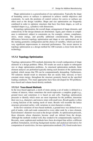 Shape optimization is a generalization of size optimization. Typically the shape
of bounding curves or surfaces is optimized to achieve similar objectives and
constraints. As such, the positions of control vertices for curves or surfaces are
often used as the design variables. Shape and size optimization are frequently
combined in order to optimize structures that have free-form shapes, as well as
standard shapes (e.g., cylinders) with dimensions.
In topology optimization, the overall shape, arrangement of shape elements, and
connectivity of the design domain are determined. Again, part volume or compli-
ance is minimized, subject to constraints on, for example, volume, compliance,
stress, strain energy, and possibly additional considerations. The primary
differences between topology optimization and shape or size optimization are in
the starting geometric configuration and the choice of variables, which can lead to
very significant improvements in structural performance. The recent interest in
topology optimization as a design method for AM warrants a closer look into this
technology.
17.7.3 Topology Optimization
Topology optimization (TO) methods determine the overall configuration of shape
elements in a design problem. Often, TO results are used as inputs to subsequent
size or shape optimization problems. As structural optimization methods, finite
element analyses are performed typically during each iteration of the optimization
method, which means that TO can be computationally demanding. Furthermore,
TO solutions should result in structures that are nearly fully stressed, or have
constant strain energy, throughout the structure geometry based on the specified
loading conditions. Two main approaches have been developed for TO problems:
truss-based and volume-based density methods.
17.7.3.1 Truss-Based Methods
In the truss-based approach, a mesh of struts among a set of nodes is defined in a
volume of interest, where sometimes the mesh represents a complete graph (e.g.,
ground truss) and sometimes it is based on unit cells. Topology optimization
proceeds to identify which struts are most important for the problem, determine
their size (e.g., diameter), and remove struts with small sizes. Result quality is often
a strong function of the starting mesh of struts. Results will resemble the lattice
structures presented earlier, with variations in strut diameters evident.
In the first variations of truss-based methods, a ground truss was defined over a
grid of nodes, with each node connected to every other node by a truss element.
Each element’s diameter was used as the design variable. As optimization proceeds,
those elements whose diameters become small are deleted from the design.
Although the methods worked well, they tended to be computationally expensive.
Recently, more sophisticated methods have been developed that utilize a different
problem formulation, involving background meshes and analytical derivatives for
computation of sensitivities, for truss optimization methods [30]. Good results have
428 17 Design for Additive Manufacturing
 