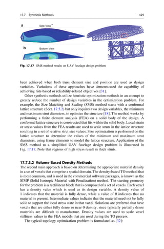 been achieved when both truss element size and position are used as design
variables. Variations of these approaches have demonstrated the capability of
achieving risk-based or reliability-related objectives [31].
Other synthesis methods utilize heuristic optimization methods in an attempt to
greatly reduce the number of design variables in the optimization problem. For
example, the Size Matching and Scaling (SMS) method starts with a conformal
lattice structure (Sect. 17.5.2) but only requires two design variables, the minimum
and maximum strut diameters, to optimize the structure [18]. The method works by
performing a finite element analysis (FEA) on a solid body of the design. A
conformal lattice structure is constructed that fits within the solid body. Local strain
or stress values from the FEA results are used to scale struts in the lattice structure
resulting in a set of relative strut size values. Size optimization is performed on the
lattice structure to determine the values of the minimum and maximum strut
diameters, using frame elements to model the lattice structure. Application of the
SMS method to a simplified UAV fuselage design problem is illustrated in
Fig. 17.17. Note that regions of high stress result in thick struts.
17.7.3.2 Volume-Based Density Methods
The second main approach is based on determining the appropriate material density
in a set of voxels that comprise a spatial domain. The density-based TO method that
is most common, and is used in the commercial software packages, is known as the
SIMP (Solid Isotropic Material with Penalization) method. The starting geometry
for the problem is a rectilinear block that is composed of a set of voxels. Each voxel
has a density value which is used as its design variable. A density value of
1 indicates that the material is fully dense, while a value of 0 indicates that no
material is present. Intermediate values indicate that the material need not be fully
solid to support the local stress state in that voxel. Solutions are preferred that have
voxels that are either fully dense or near 0 density, since typically partially dense
materials are difficult to manufacture. Density values are used to scale voxel
stiffness values in the FEA models that are used during the TO process.
The typical topology optimization problem is formulated as [32]:
Side View
Bottom View
a
b
Fig. 17.17 SMS method results on UAV fuselage design problem
17.7 Synthesis Methods 429
 