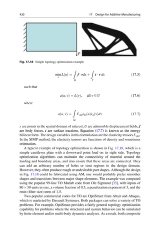 min
x
L u
ð Þ ¼
Z
Ω
f  vdx þ
Z
Γ
t  v ds ð17:5Þ
such that
a u; v
ð Þ ¼ L v
ð Þ, all v ∈ U ð17:6Þ
where
a u; v
ð Þ ¼
Z
Ω
Eijklεkl u
ð Þεij v
ð Þdx ð17:7Þ
x are points in the spatial domain of interest, U are admissible displacement fields, f
are body forces, t are surface tractions. Equation (17.7) is known as the energy
bilinear form. The design variables in this formulation are the elasticity tensors Eijkl.
In the SIMP method, the elasticity tensors are functions of density and sometimes
orientation.
A typical example of topology optimization is shown in Fig. 17.18, which is a
simple cantilever plate with a downward point load on its right side. Topology
optimization algorithms
