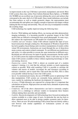 in improvements in the way CAD data is presented, manipulated, and stored. Most
CAD systems these days utilize Non-Uniform Rational Basis-Splines, or NURBS
[6]. NURBS are an excellent way of precisely defining the curves and surfaces that
correspond to the outer shell of a CAD model. Since model definitions can include
free form surfaces as well as simple geometric shapes, the representation must
accommodate this and splines are complex enough to represent such shapes without
making the files too large and unwieldy. They are also easy to manipulate to modify
the resulting shape.
CAD technology has rapidly improved along the following lines:
– Realism: With lighting and shading effects, ray tracing and other photorealistic
imaging techniques, it is becoming possible to generate images of the CAD
models that are difficult to distinguish from actual photographs. In some ways,
this reduces the requirements on AM models for visualization purposes.
– Usability and user interface: Early CAD software required the input of text-
based instructions through a dialog box. Development of Windows-based GUIs
has led to graphics-based dialogs and even direct manipulation of models within
virtual 3D environments. Instructions are issued through the use of drop-down
menu systems and context-related commands. To suit different user preferences
and styles, it is often possible to execute the same instruction in different ways.
Keyboards are still necessary for input of specific measurements, but the usabil-
ity of CAD systems has improved dramatically. There is still some way to go to
make CAD systems available to those without engineering knowledge or with-
out training, however.
– Engineering content: Since CAD is almost an essential part of a modern
engineer’s training, it is vital that the software includes as much engineering
content as possible. With solid modeling CAD it is possible to calculate the
volumes and masses of models, investigate fits and clearances according to
tolerance variations, and to export files with mesh data for FEA. FEA is often
even possible without having to leave the CAD system.
– Speed: As mentioned previously, the use of NURBS assists in optimizing CAD
data manipulation. CAD systems are constantly being optimized in various
ways, mainly by exploiting the hardware developments of computers.
– Accuracy: If high tolerances are expected for a design then it is important that
calculations are precise. High precision can make heavy demands on processing
time and memory.
– Complexity: All of the above characteristics can lead to extremely complex
systems. It is a challenge to software vendors to incorporate these features
without making them unwieldy and unworkable.
– Usability: Recent developments in CAD technology have focused on making the
systems available to a wider range of users. In particular the aim has been to
allow untrained users to be able to design complex geometry parts for them-
selves. There are now 3D solid modeling CAD systems that run entirely within a
web browser with similar capabilities of workstation systems of only
10 years ago.
24 2 Development of Additive Manufacturing Technology
 