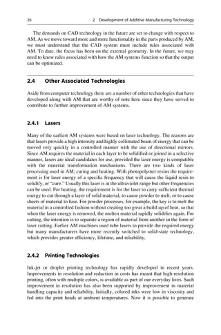 The demands on CAD technology in the future are set to change with respect to
AM. As we move toward more and more functionality in the parts produced by AM,
we must understand that the CAD system must include rules associated with
AM. To date, the focus has been on the external geometry. In the future, we may
need to know rules associated with how the AM systems function so that the output
can be optimized.
2.4 Other Associated Technologies
Aside from computer technology there are a number of other technologies that have
developed along with AM that are worthy of note here since they have served to
contribute to further improvement of AM systems.
2.4.1 Lasers
Many of the earliest AM systems were based on laser technology. The reasons are
that lasers provide a high intensity and highly collimated beam of energy that can be
moved very quickly in a controlled manner with the use of directional mirrors.
Since AM requires the material in each layer to be solidified or joined in a selective
manner, lasers are ideal candidates for use, provided the laser energy is compatible
with the material transformation mechanisms. There are two kinds of laser
processing used in AM; curing and heating. With photopolymer resins the require-
ment is for laser energy of a specific frequency that will cause the liquid resin to
solidify, or “cure.” Usually this laser is in the ultraviolet range but other frequencies
can be used. For heating, the requirement is for the laser to carry sufficient thermal
energy to cut through a layer of solid material, to cause powder to melt, or to cause
sheets of material to fuse. For powder processes, for example, the key is to melt the
material in a controlled fashion without creating too great a build-up of heat, so that
when the laser energy is removed, the molten material rapidly solidifies again. For
cutting, the intention is to separate a region of material from another in the form of
laser cutting. Earlier AM machines used tube lasers to provide the required energy
but many manufacturers have more recently switched to solid-state technology,
which provides greater efficiency, lifetime, and reliability.
2.4.2 Printing Technologies
Ink-jet or droplet printing technology has rapidly developed in recent years.
Improvements in resolution and reduction in costs has meant that high-resolution
printing, often with multiple colors, is available as part of our everyday lives. Such
improvement in resolution has also been supported by improvement in material
handling capacity and reliability. Initially, colored inks were low in viscosity and
fed into the print heads at ambient temperatures. Now it is possible to generate
26 2 Development of Additive Manufacturing Technology
 