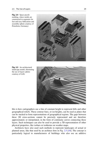 this is how cartographers use a line of constant height to represent hills and other
geographical reliefs. These contour lines, or iso-heights, can be used as plates that
can be stacked to form representations of geographical regions. The gaps between
these 2D cross-sections cannot be precisely represented and are therefore
approximated, or interpolated, in the form of continuity curves connecting these
layers. Such techniques can also be used to provide a 3D representation of other
physical properties, like isobars or isotherms on weather maps.
Architects have also used such methods to represent landscapes of actual or
planned areas, like that used by an architect firm in Fig. 2.5 [10]. The concept is
particularly logical to manufacturers of buildings who also use an additive
Fig. 2.4 Space puzzle
molding, where molds are
constructed in segments for
fast and easy fabrication and
assembly (photo courtesy of
Protoform, Germany)
Fig. 2.5 An architectural
landscape model, illustrating
the use of layers (photo
courtesy of LiD)
2.5 The Use of Layers 29
 
