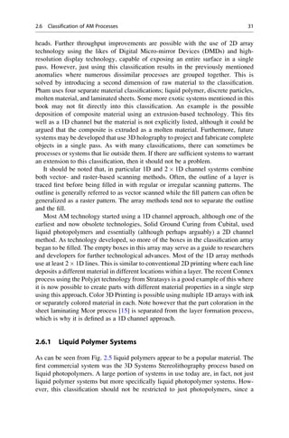 heads. Further throughput improvements are possible with the use of 2D array
technology using the likes of Digital Micro-mirror Devices (DMDs) and high-
resolution display technology, capable of exposing an entire surface in a single
pass. However, just using this classification results in the previously mentioned
anomalies where numerous dissimilar processes are grouped together. This is
solved by introducing a second dimension of raw material to the classification.
Pham uses four separate material classifications; liquid polymer, discrete particles,
molten material, and laminated sheets. Some more exotic systems mentioned in this
book may not fit directly into this classification. An example is the possible
deposition of composite material using an extrusion-based technology. This fits
well as a 1D channel but the material is not explicitly listed, although it could be
argued that the composite is extruded as a molten material. Furthermore, future
systems may be developed that use 3D holography to project and fabricate complete
objects in a single pass. As with many classifications, there can sometimes be
processes or systems that lie outside them. If there are sufficient systems to warrant
an extension to this classification, then it should not be a problem.
It should be noted that, in particular 1D and 2  1D channel systems combine
both vector- and raster-based scanning methods. Often, the outline of a layer is
traced first before being filled in with regular or irregular scanning patterns. The
outline is generally referred to as vector scanned while the fill pattern can often be
generalized as a raster pattern. The array methods tend not to separate the outline
and the fill.
Most AM technology started using a 1D channel approach, although one of the
earliest and now obsolete technologies, Solid Ground Curing from Cubital, used
liquid photopolymers and essentially (although perhaps arguably) a 2D channel
method. As technology developed, so more of the boxes in the classification array
began to be filled. The empty boxes in this array may serve as a guide to researchers
and developers for further technological advances. Most of the 1D array methods
use at least 2  1D lines. This is similar to conventional 2D printing where each line
deposits a different material in different locations within a layer. The recent Connex
process using the Polyjet technology from Stratasys is a good example of this where
it is now possible to create parts with different material properties in a single step
using this approach. Color 3D Printing is possible using multiple 1D arrays with ink
or separately colored material in each. Note however that the part coloration in the
sheet laminating Mcor process [15] is separated from the layer formation process,
which is why it is defined as a 1D channel approach.
2.6.1 Liquid Polymer Systems
As can be seen from Fig. 2.5 liquid polymers appear to be a popular material. The
first commercial system was the 3D Systems Stereolithography process based on
liquid photopolymers. A large portion of systems in use today are, in fact, not just
liquid polymer systems but more specifically liquid photopolymer systems. How-
ever, this classification should not be restricted to just photopolymers, since a
2.6 Classification of AM Processes 31
 