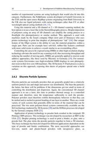 number of experimental systems are using hydrogels that would also fit into this
category. Furthermore, the Fab@home system developed at Cornell University in
the USA and the open source RepRap systems originating from Bath University in
the UK also use liquid polymers with curing techniques other than UV or other
wavelength optical curing methods [16, 17].
Using this material and a 1D channel or 2  1D channel scanning method, the
best option is to use a laser like in the Stereolithography process. Droplet deposition
of polymers using an array of 1D channels can simplify the curing process to a
floodlight (for photopolymers) or similar method. This approach is used with
machines made by the Israeli company Objet (now part of Stratasys) who uses
printer technology to print fine droplets of photopolymer “ink” [18]. One unique
feature of the Objet system is the ability to vary the material properties within a
single part. Parts can for example have soft-feel, rubber-like features combined
with more solid resins to achieve a result similar to an overmolding effect.
Controlling the area to be exposed using DMDs or other high-resolution display
technology obviates the need for any scanning at all, thus increasing throughput and
reducing the number of moving parts. DMDs are generally applied to micron-scale
additive approaches, like those used by Microtec in Germany [19]. For normal-
scale systems Envisiontec uses high-resolution DMD displays to cure photopoly-
mer resin in their low-cost AM machines. The 3D Systems V-Flash process is also a
variation on this approach, exposing thin sheets of polymer spread onto a build
surface.
2.6.2 Discrete Particle Systems
Discrete particles are normally powders that are generally graded into a relatively
uniform particle size and shape and narrow size distribution. The finer the particles
the better, but there will be problems if the dimensions get too small in terms of
controlling the distribution and dispersion. Again, the conventional 1D channel
approach is to use a laser, this time to produce thermal energy in a controlled
manner and, therefore, raise the temperature sufficiently to melt the powder.
Polymer powders must therefore exhibit thermoplastic behavior so that they can
be melted and re-melted to permit bonding of one layer to another. There are a wide
variety of such systems that generally differ in terms of the material that can be
processed. The two main polymer-based systems commercially available are the
SLS technology marketed by 3D Systems [20] and the EOSint processes developed
by the German company EOS [21].
Application of printer technology to powder beds resulted in the (original) 3D
Printing (3DP) process. This technique was developed by researchers at MIT in the
USA [22]. Droplet printing technology is used to print a binder, or glue, onto a
powder bed. The glue sticks the powder particles together to form a 3D structure.
This basic technique has been developed for different applications dependent on the
type of powder and binder combination. The most successful approaches use
low-cost, starch- and plaster-based powders with inexpensive glues, as
32 2 Development of Additive Manufacturing Technology
 