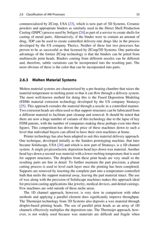 commercialized by ZCorp, USA [23], which is now part of 3D Systems. Ceramic
powders and appropriate binders as similarly used in the Direct Shell Production
Casting (DSPC) process used by Soligen [24] as part of a service to create shells for
casting of metal parts. Alternatively, if the binder were to contain an amount of
drug, 3DP can be used to create controlled delivery-rate drugs like in the process
developed by the US company Therics. Neither of these last two processes has
proven to be as successful as that licensed by ZCorp/3D Systems. One particular
advantage of the former ZCorp technology is that the binders can be jetted from
multinozzle print heads. Binders coming from different nozzles can be different
and, therefore, subtle variations can be incorporated into the resulting part. The
most obvious of these is the color that can be incorporated into parts.
2.6.3 Molten Material Systems
Molten material systems are characterized by a pre-heating chamber that raises the
material temperature to melting point so that it can flow through a delivery system.
The most well-known method for doing this is the Fused Deposition Modeling
(FDM) material extrusion technology developed by the US company Stratasys
[25]. This approach extrudes the material through a nozzle in a controlled manner.
Two extrusion heads are often used so that support structures can be fabricated from
a different material to facilitate part cleanup and removal. It should be noted that
there are now a huge number of variants of this technology due to the lapse of key
FDM patents, with the number of companies making these perhaps even into three
figures. This competition has driven the price of these machines down to such a
level that individual buyers can afford to have their own machines at home.
Printer technology has also been adapted to suit this material delivery approach.
One technique, developed initially as the Sanders prototyping machine, that later
became Solidscape, USA [26] and which is now part of Stratasys, is a 1D channel
system. A single jet piezoelectric deposition head lays down wax material. Another
head lays down a second wax material with a lower melting temperature that is used
for support structures. The droplets from these print heads are very small so the
resulting parts are fine in detail. To further maintain the part precision, a planar
cutting process is used to level each layer once the printing has been completed.
Supports are removed by inserting the complete part into a temperature-controlled
bath that melts the support material away, leaving the part material intact. The use
of wax along with the precision of Solidscape machines makes this approach ideal
for precision casting applications like jewelry, medical devices, and dental castings.
Few machines are sold outside of these niche areas.
The 1D channel approach, however, is very slow in comparison with other
methods and applying a parallel element does significantly improve throughput.
The Thermojet technology from 3D Systems also deposits a wax material through
droplet-based printing heads. The use of parallel print heads as an array of 1D
channels effectively multiplies the deposition rate. The Thermojet approach, how-
ever, is not widely used because wax materials are difficult and fragile when
2.6 Classification of AM Processes 33
 