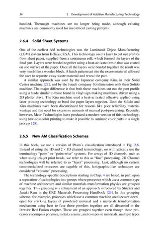 handled. Thermojet machines are no longer being made, although existing
machines are commonly used for investment casting patterns.
2.6.4 Solid Sheet Systems
One of the earliest AM technologies was the Laminated Object Manufacturing
(LOM) system from Helisys, USA. This technology used a laser to cut out profiles
from sheet paper, supplied from a continuous roll, which formed the layers of the
final part. Layers were bonded together using a heat-activated resin that was coated
on one surface of the paper. Once all the layers were bonded together the result was
very much like a wooden block. A hatch pattern cut into the excess material allowed
the user to separate away waste material and reveal the part.
A similar approach was used by the Japanese company Kira, in their Solid
Center machine [27], and by the Israeli company Solidimension with their Solido
machine. The major difference is that both these machines cut out the part profile
using a blade similar to those found in vinyl sign-making machines, driven using a
2D plotter drive. The Kira machine used a heat-activated adhesive applied using
laser printing technology to bond the paper layers together. Both the Solido and
Kira machines have been discontinued for reasons like poor reliability material
wastage and the need for excessive amounts of manual post-processing. Recently,
however, Mcor Technologies have produced a modern version of this technology,
using low-cost color printing to make it possible to laminate color parts in a single
process [28].
2.6.5 New AM Classification Schemes
In this book, we use a version of Pham’s classification introduced in Fig. 2.6.
Instead of using the 1D and 2  1D channel terminology, we will typically use the
terminology “point” or “point-wise” systems. For arrays of 1D channels, such as
when using ink-jet print heads, we refer to this as “line” processing. 2D Channel
technologies will be referred to as “layer” processing. Last, although no current
commercialized processes are capable of this, holographic-like techniques are
considered “volume” processing.
The technology-specific descriptions starting in Chap. 4 are based, in part, upon
a separation of technologies into groups where processes which use a common type
of machine architecture and similar materials transformation physics are grouped
together. This grouping is a refinement of an approach introduced by Stucker and
Janaki Ram in the CRC Materials Processing Handbook [29]. In this grouping
scheme, for example, processes which use a common machine architecture devel-
oped for stacking layers of powdered material and a materials transformation
mechanism using heat to fuse those powders together are all discussed in the
Powder Bed Fusion chapter. These are grouped together even though these pro-
cesses encompass polymer, metal, ceramic, and composite materials, multiple types
34 2 Development of Additive Manufacturing Technology
 