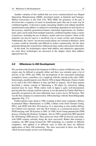 Another variation of this method that was never commercialized was Shaped
Deposition Manufacturing (SDM), developed mainly at Stanford and Carnegie-
Mellon Universities in the USA [36]. With SDM, the geometry of the part is
devolved into a sequence of easier to manufacture parts that can in some way be
combined together. A decision is made concerning whether each subpart should be
manufactured using additive or subtractive technology dependent on such factors as
the accuracy, material, geometrical features, functional requirements, etc. Further-
more, parts can be made from multiple materials, combined together using a variety
of processes, including the use of plastics, metals and even ceramics. Some of the
materials can also be used in a sacrificial way to create cavities and clearances.
Additionally, the “layers” are not necessarily planar, nor constant in thickness. Such
a system would be unwieldy and difficult to realize commercially, but the ideas
generated during this research have influenced many studies and systems thereafter.
In this book, for technologies where both additive and subtractive approaches
are used, these technologies are discussed in the chapter where their additive
approach best fits.
2.9 Milestones in AM Development
We can look at the historical development of AM in a variety of different ways. The
origins may be difficult to properly define and there was certainly quite a lot of
activity in the 1950s and 1960s, but development of the associated technology
(computers, lasers, controllers, etc.) caught up with the concept in the early 1980s.
Interestingly, parallel patents were filed in 1984 in Japan (Murutani), France (Andre
et al.) and in the USA (Masters in July and Hull in August). All of these patents
described a similar concept of fabricating a 3D object by selectively adding
material layer by layer. While earlier work in Japan is quite well-documented,
proving that this concept could be realized, it was the patent by Charles Hull that is
generally recognized as the most influential since it gave rise to 3D Systems. This
was the first company to commercialize AM technology with the Stereolithography
apparatus (Fig. 2.7).
Further patents came along in 1986, resulting in three more companies, Helisys
(Laminated Object Manufacture or LOM), Cubital (with Solid Ground Curing,
SGC), and DTM with their SLS process. It is interesting to note neither Helisys
nor Cubital exist anymore, and only SLS remains as a commercial process with
DTM merging with 3D Systems in 2001. In 1989, Scott Crump patented the FDM
process, forming the Stratasys Company. Also in 1989 a group from MIT patented
the 3D Printing (3DP) process. These processes from 1989 are heavily used today,
with FDM variants currently being the most successful. Rather than forming a
company, the MIT group licensed the 3DP technology to a number of different
companies, who applied it in different ways to form the basis for different
applications of their AM technology. The most successful of these was ZCorp,
which focused mainly on low-cost technology.
2.9 Milestones in AM Development 37
 