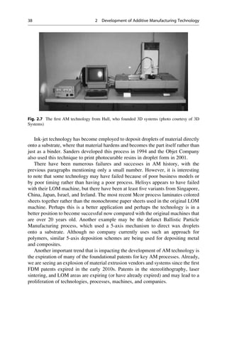 Ink-jet technology has become employed to deposit droplets of material directly
onto a substrate, where that material hardens and becomes the part itself rather than
just as a binder. Sanders developed this process in 1994 and the Objet Company
also used this technique to print photocurable resins in droplet form in 2001.
There have been numerous failures and successes in AM history, with the
previous paragraphs mentioning only a small number. However, it is interesting
to note that some technology may have failed because of poor business models or
by poor timing rather than having a poor process. Helisys appears to have failed
with their LOM machine, but there have been at least five variants from Singapore,
China, Japan, Israel, and Ireland. The most recent Mcor process laminates colored
sheets together rather than the monochrome paper sheets used in the original LOM
machine. Perhaps this is a better application and perhaps the technology is in a
better position to become successful now compared with the original machines that
are over 20 years old. Another example may be the defunct Ballistic Particle
Manufacturing process, which used a 5-axis mechanism to direct wax droplets
onto a substrate. Although no company currently uses such an approach for
polymers, similar 5-axis deposition schemes are being used for depositing metal
and composites.
Another important trend that is impacting the development of AM technology is
the expiration of many of the foundational patents for key AM processes. Already,
we are seeing an explosion of material extrusion vendors and systems since the first
FDM patents expired in the early 2010s. Patents in the stereolithography, laser
sintering, and LOM areas are expiring (or have already expired) and may lead to a
proliferation of technologies, processes, machines, and companies.
Fig. 2.7 The first AM technology from Hull, who founded 3D systems (photo courtesy of 3D
Systems)
38 2 Development of Additive Manufacturing Technology
 