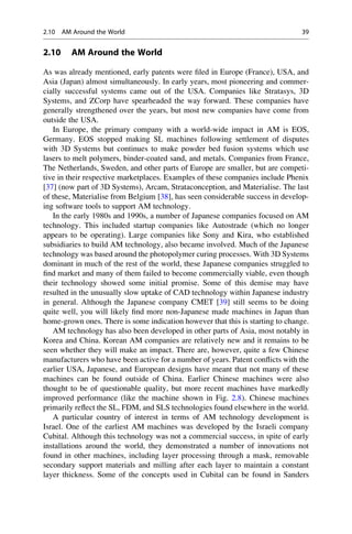 2.10 AM Around the World
As was already mentioned, early patents were filed in Europe (France), USA, and
Asia (Japan) almost simultaneously. In early years, most pioneering and commer-
cially successful systems came out of the USA. Companies like Stratasys, 3D
Systems, and ZCorp have spearheaded the way forward. These companies have
generally strengthened over the years, but most new companies have come from
outside the USA.
In Europe, the primary company with a world-wide impact in AM is EOS,
Germany. EOS stopped making SL machines following settlement of disputes
with 3D Systems but continues to make powder bed fusion systems which use
lasers to melt polymers, binder-coated sand, and metals. Companies from France,
The Netherlands, Sweden, and other parts of Europe are smaller, but are competi-
tive in their respective marketplaces. Examples of these companies include Phenix
[37] (now part of 3D Systems), Arcam, Strataconception, and Materialise. The last
of these, Materialise from Belgium [38], has seen considerable success in develop-
ing software tools to support AM technology.
In the early 1980s and 1990s, a number of Japanese companies focused on AM
technology. This included startup companies like Autostrade (which no longer
appears to be operating). Large companies like Sony and Kira, who established
subsidiaries to build AM technology, also became involved. Much of the Japanese
technology was based around the photopolymer curing processes. With 3D Systems
dominant in much of the rest of the world, these Japanese companies struggled to
find market and many of them failed to become commercially viable, even though
their technology showed some initial promise. Some of this demise may have
resulted in the unusually slow uptake of CAD technology within Japanese industry
in general. Although the Japanese company CMET [39] still seems to be doing
quite well, you will likely find more non-Japanese made machines in Japan than
home-grown ones. There is some indication however that this is starting to change.
AM technology has also been developed in other parts of Asia, most notably in
Korea and China. Korean AM companies are relatively new and it remains to be
seen whether they will make an impact. There are, however, quite a few Chinese
manufacturers who have been active for a number of years. Patent conflicts with the
earlier USA, Japanese, and European designs have meant that not many of these
machines can be found outside of China. Earlier Chinese machines were also
thought to be of questionable quality, but more recent machines have markedly
improved performance (like the machine shown in Fig. 2.8). Chinese machines
primarily reflect the SL, FDM, and SLS technologies found elsewhere in the world.
A particular country of interest in terms of AM technology development is
Israel. One of the earliest AM machines was developed by the Israeli company
Cubital. Although this technology was not a commercial success, in spite of early
installations around the world, they demonstrated a number of innovations not
found in other machines, including layer processing through a mask, removable
secondary support materials and milling after each layer to maintain a constant
layer thickness. Some of the concepts used in Cubital can be found in Sanders
2.10 AM Around the World 39
 