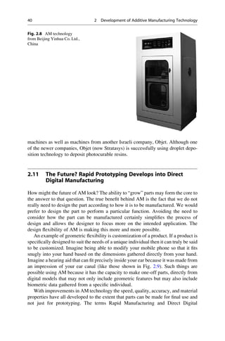 machines as well as machines from another Israeli company, Objet. Although one
of the newer companies, Objet (now Stratasys) is successfully using droplet depo-
sition technology to deposit photocurable resins.
2.11 The Future? Rapid Prototyping Develops into Direct
Digital Manufacturing
How might the future of AM look? The ability to “grow” parts may form the core to
the answer to that question. The true benefit behind AM is the fact that we do not
really need to design the part according to how it is to be manufactured. We would
prefer to design the part to perform a particular function. Avoiding the need to
consider how the part can be manufactured certainly simplifies the process of
design and allows the designer to focus more on the intended application. The
design flexibility of AM is making this more and more possible.
An example of geometric flexibility is customization of a product. If a product is
specifically designed to suit the needs of a unique individual then it can truly be said
to be customized. Imagine being able to modify your mobile phone so that it fits
snugly into your hand based on the dimensions gathered directly from your hand.
Imagine a hearing aid that can fit precisely inside your ear because it was made from
an impression of your ear canal (like those shown in Fig. 2.9). Such things are
possible using AM because it has the capacity to make one-off parts, directly from
digital models that may not only include geometric features but may also include
biometric data gathered from a specific individual.
With improvements in AM technology the speed, quality, accuracy, and material
properties have all developed to the extent that parts can be made for final use and
not just for prototyping. The terms Rapid Manufacturing and Direct Digital
Fig. 2.8 AM technology
from Beijing Yinhua Co. Ltd.,
China
40 2 Development of Additive Manufacturing Technology
 