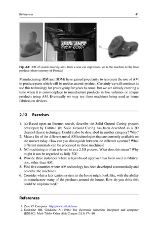 Manufacturing (RM and DDM) have gained popularity to represent the use of AM
to produce parts which will be used as an end-product. Certainly we will continue to
use this technology for prototyping for years to come, but we are already entering a
time when it is commonplace to manufacture products in low volumes or unique
products using AM. Eventually we may see these machines being used as home
fabrication devices.
2.12 Exercises
1. (a) Based upon an Internet search, describe the Solid Ground Curing process
developed by Cubital. (b) Solid Ground Curing has been described as a 2D
channel (layer) technique. Could it also be described in another category? Why?
2. Make a list of the different metal AM technologies that are currently available on
the market today. How can you distinguish between the different systems? What
different materials can be processed in these machines?
3. NC machining is often referred to as a 2.5D process. What does this mean? Why
might it not be regarded as fully 3D?
4. Provide three instances where a layer-based approach has been used in fabrica-
tion, other than AM.
5. Find five countries where AM technology has been developed commercially and
describe the machines.
6. Consider what a fabrication system in the home might look like, with the ability
to manufacture many of the products around the house. How do you think this
could be implemented?
References
1. Zuse Z3 Computer. http://www.zib.de/zuse
2. Goldstine HH, Goldstine A (1946) The electronic numerical integrator and computer
(ENIAC). Math Tables Other Aids Comput 2(15):97–110
Fig. 2.9 RM of custom hearing aids, from a wax ear impression, on to the machine to the final
product (photo courtesy of Phonak)
References 41
 