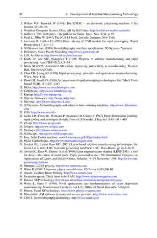 3. Wilkes MV, Renwick W (1949) The EDSAC – an electronic calculating machine. J Sci
Instrum 26:385–391
4. Waterloo Computer Science Club, talk by Bill Gates. http://csclub.uwaterloo.ca/media
5. Gatlin J (1999) Bill Gates – the path to the future. Quill, New York, p 39
6. Piegl L, Tiller W (1997) The NURBS book, 2nd edn. Springer, New York
7. Jamieson R, Hacker H (1995) Direct slicing of CAD models for rapid prototyping. Rapid
Prototyping J 1(2):4–12
8. 3D Systems Inc. (1989) Stereolithography interface specification. 3D Systems, Valencia
9. Protoform. Space Puzzle Moulding. http://www.protoform.de
10. LiD, Architects. http://www.lid-architecture.net
11. Kruth JP, Leu MC, Nakagawa T (1998) Progress in additive manufacturing and rapid
prototyping. Ann CIRP 47(2):525–540
12. Burns M (1993) Automated fabrication: improving productivity in manufacturing. Prentice
Hall, Englewood Cliffs
13. Chua CK, Leong KF (1998) Rapid prototyping: principles and applications in manufacturing.
Wiley, New York
14. Pham DT, Gault RS (1998) A comparison of rapid prototyping technologies. Int J Mach Tools
Manuf 38(10–11):1257–1287
15. MCor. http://www.mcortechnologies.com
16. Fab@home. http://www.fabathome.org
17. Reprap. http://www.reprap.org
18. Objet technologies. http://www.objet.com
19. Microtec. http://www.microtec-d.com
20. 3D Systems. Stereolithography and selective laser sintering machines. http://www.3dsystems.
com
21. EOS. http://www.eos.info
22. Sachs EM, Cima MJ, Williams P, Brancazio D, Cornie J (1992) Three dimensional printing:
rapid tooling and prototypes directly from a CAD model. J Eng Ind 114(4):481–488
23. ZCorp. http://www.zcorp.com
24. Soligen. http://www.soligen.com
25. Stratasys. http://www.stratasys.com
26. Solidscape. http://www.solid-scape.com
27. Kira. Solid Center machine. www.kiracorp.co.jp/EG/pro/rp/top.html
28. MCor Technologies. http://www.mcortechnologies.com
29. Stucker BE, Janaki Ram GD (2007) Layer-based additive manufacturing technologies. In:
Groza J et al (eds) CRC materials processing handbook. CRC, Boca Raton, pp 26.1–26.31
30. Atwood C, Ensz M, Greene D et al (1998) Laser engineered net shaping (LENS(TM)): a tool
for direct fabrication of metal parts. Paper presented at the 17th International Congress on
Applications of Lasers and Electro-Optics, Orlando, 16–19 November 1998. http://www.osti.
gov/energycitations
31. Optomec. LENS process. http://www.optomec.com
32. White D (2003) Ultrasonic object consolidation. US Patent 6,519,500 B1
33. Arcam. Electron Beam Melting. http://www.arcam.com
34. Stratoconception. Thick layer hybrid AM. http://www.stratoconception.com
35. Roland. SRP technology. http://www.rolanddga.com/solutions/rapidprototyping/
36. Weiss L, Prinz F (1998) Novel applications and implementations of shape deposition
manufacturing. Naval research reviews, vol L(3). Office of Naval Research, Arlington
37. Phenix. Metal RP technology. http://www.phenix-systems.com
38. Materialise. AM software systems and service provider. http://www.materialise.com
39. CMET. Stereolithography technology. http://www.cmet.co.jp
42 2 Development of Additive Manufacturing Technology
 