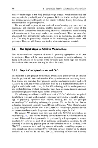 may see more stages in the early product design aspects. Model makers may see
more steps in the post-build part of the process. Different AM technologies handle
this process sequence differently, so this chapter will also discuss how choice of
machine affects the generic process.
The use of AM in place of conventional manufacturing processes, such as
machining and injection molding, enables designers to ignore some of the
constraints of conventional manufacturing. However, conventional manufacturing
will remain core to how many products are manufactured. Thus, we must also
understand how conventional technologies, such as machining, integrate with
AM. This may be particularly relevant to the increasingly popular metal AM
processes. Thus, we will discuss how to deal with metal systems in detail.
3.2 The Eight Steps in Additive Manufacture
The above-mentioned sequence of steps is generally appropriate to all AM
technologies. There will be some variations dependent on which technology is
being used and also on the design of the particular part. Some steps can be quite
involved for some machines but may be trivial for others.
3.2.1 Step 1: Conceptualization and CAD
The first step in any product development process is to come up with an idea for
how the product will look and function. Conceptualization can take many forms,
from textual and narrative descriptions to sketches and representative models. If
AM is to be used, the product description must be in a digital form that allows a
physical model to be made. It may be that AM technology will be used to prototype
and not build the final product, but in either case, there are many stages in a product
development process where digital models are required.
AM technology would not exist if it were not for 3D CAD. Only after we gained
the ability to represent solid objects in computers were we able to develop technol-
ogy to physically reproduce such objects. Initially, this was the principle
surrounding CNC machining technology in general. AM can thus be described as
a direct or streamlined Computer Aided Design to Computer Aided Manufacturing
(CAD/CAM) process. Unlike most other CAD/CAM technologies, there is little or
no intervention between the design and manufacturing stages for AM.
The generic AM process must therefore start with 3D CAD information, as
shown in Fig. 3.1. There may be a variety of ways for how the 3D source data can be
created. This model description could be generated by a design expert via a user-
interface, by software as part of an automated optimization algorithm, by 3D
scanning of an existing physical part, or some combination of all of these. Most
3D CAD systems are solid modeling systems with surface modeling components;
solid models are often constructed by combining surfaces together or by adding
thickness to a surface. In the past, 3D CAD modeling software had difficulty
44 3 Generalized Additive Manufacturing Process Chain
 