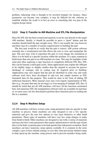 problem, indicating what is thought to be inverted triangles for instance. Since
geometries can become very complex, it may be difficult for the software to
establish whether the result is in fact an error or something that was part of the
original design intent.
3.2.3 Step 3: Transfer to AM Machine and STL File Manipulation
Once the STL file has been created and repaired, it can be sent directly to the target
AM machine. Ideally, it should be possible to press a “print” button and the
machine should build the part straight away. This is not usually the case however
and there may be a number of actions required prior to building the part.
The first task would be to verify that the part is correct. AM system software
normally has a visualization tool that allows the user to view and manipulate the
part. The user may wish to reposition the part or even change the orientation to
allow it to be built at a specific location within the machine. It is quite common to
build more than one part in an AM machine at a time. This may be multiples of the
same part (thus requiring a copy function) or completely different STL files. STL
files can be linearly scaled quite easily. Some applications may require the AM part
to be slightly larger or slightly smaller than the original to account for process
shrinkage or coatings; and so scaling may be required prior to building.
Applications may also require that the part be identified in some way and some
software tools have been developed to add text and simple features to STL
formatted data for this purpose. This would be done in the form of adding 3D
embossed characters. More unusual cases may even require segmentation of STL
files (e.g., for parts that may be too large) or even merging of multiple STL files. It
should be noted that not all AM machines will have all the functions mentioned
here, but numerous STL file manipulation software tools are available for purchase
or, in some cases, for free download to perform these functions prior to sending the
file to a machine.
3.2.4 Step 4: Machine Setup
All AM machines will have at least some setup parameters that are specific to that
machine or process. Some machines are only designed to run a few specific
materials and give the user few options to vary layer thickness or other build
parameters. These types of machines will have very few setup changes to make
from build to build. Other machines are designed to run with a variety of materials
and may also have some parameters that require optimization to suit the type of part
that is to be built, or permit parts to be built quicker but with poorer resolution. Such
machines can have numerous setup options available. It is common in the more
complex cases to have default settings or save files from previously defined setups
to help speed up the machine setup process and to prevent mistakes being made.
3.2 The Eight Steps in Additive Manufacture 47
 