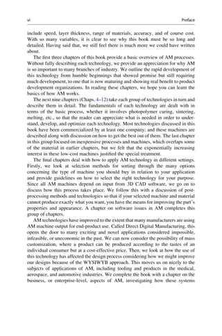 include speed, layer thickness, range of materials, accuracy, and of course cost.
With so many variables, it is clear to see why this book must be so long and
detailed. Having said that, we still feel there is much more we could have written
about.
The first three chapters of this book provide a basic overview of AM processes.
Without fully describing each technology, we provide an appreciation for why AM
is so important to many branches of industry. We outline the rapid development of
this technology from humble beginnings that showed promise but still requiring
much development, to one that is now maturing and showing real benefit to product
development organizations. In reading these chapters, we hope you can learn the
basics of how AM works.
The next nine chapters (Chaps. 4–12) take each group of technologies in turn and
describe them in detail. The fundamentals of each technology are dealt with in
terms of the basic process, whether it involves photopolymer curing, sintering,
melting, etc., so that the reader can appreciate what is needed in order to under-
stand, develop, and optimize each technology. Most technologies discussed in this
book have been commercialized by at least one company; and these machines are
described along with discussion on how to get the best out of them. The last chapter
in this group focused on inexpensive processes and machines, which overlaps some
of the material in earlier chapters, but we felt that the exponentially increasing
interest in these low-cost machines justified the special treatment.
The final chapters deal with how to apply AM technology in different settings.
Firstly, we look at selection methods for sorting through the many options
concerning the type of machine you should buy in relation to your application
and provide guidelines on how to select the right technology for your purpose.
Since all AM machines depend on input from 3D CAD software, we go on to
discuss how this process takes place. We follow this with a discussion of post-
processing methods and technologies so that if your selected machine and material
cannot produce exactly what you want, you have the means for improving the part’s
properties and appearance. A chapter on software issues in AM completes this
group of chapters.
AM technologies have improved to the extent that many manufacturers are using
AM machine output for end-product use. Called Direct Digital Manufacturing, this
opens the door to many exciting and novel applications considered impossible,
infeasible, or uneconomic in the past. We can now consider the possibility of mass
customization, where a product can be produced according to the tastes of an
individual consumer but at a cost-effective price. Then, we look at how the use of
this technology has affected the design process considering how we might improve
our designs because of the WYSIWYB approach. This moves us on nicely to the
subjects of applications of AM, including tooling and products in the medical,
aerospace, and automotive industries. We complete the book with a chapter on the
business, or enterprise-level, aspects of AM, investigating how these systems
vi Preface
 