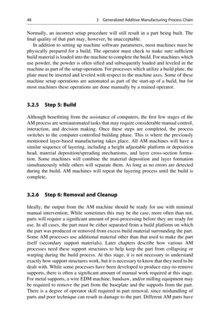 Normally, an incorrect setup procedure will still result in a part being built. The
final quality of that part may, however, be unacceptable.
In addition to setting up machine software parameters, most machines must be
physically prepared for a build. The operator must check to make sure sufficient
build material is loaded into the machine to complete the build. For machines which
use powder, the powder is often sifted and subsequently loaded and leveled in the
machine as part of the setup operation. For processes which utilize a build plate, the
plate must be inserted and leveled with respect to the machine axes. Some of these
machine setup operations are automated as part of the start-up of a build, but for
most machines these operations are done manually by a trained operator.
3.2.5 Step 5: Build
Although benefitting from the assistance of computers, the first few stages of the
AM process are semiautomated tasks that may require considerable manual control,
interaction, and decision making. Once these steps are completed, the process
switches to the computer-controlled building phase. This is where the previously
mentioned layer-based manufacturing takes place. All AM machines will have a
similar sequence of layering, including a height adjustable platform or deposition
head, material deposition/spreading mechanisms, and layer cross-section forma-
tion. Some machines will combine the material deposition and layer formation
simultaneously while others will separate them. As long as no errors are detected
during the build, AM machines will repeat the layering process until the build is
complete.
3.2.6 Step 6: Removal and Cleanup
Ideally, the output from the AM machine should be ready for use with minimal
manual intervention. While sometimes this may be the case, more often than not,
parts will require a significant amount of post-processing before they are ready for
use. In all cases, the part must be either separated from a build platform on which
the part was produced or removed from excess build material surrounding the part.
Some AM processes use additional material other than that used to make the part
itself (secondary support materials). Later chapters describe how various AM
processes need these support structures to help keep the part from collapsing or
warping during the build process. At this stage, it is not necessary to understand
exactly how support structures work, but it is necessary to know that they need to be
dealt with. While some processes have been developed to produce easy-to-remove
supports, there is often a significant amount of manual work required at this stage.
For metal supports, a wire EDM machine, bandsaw, and/or milling equipment may
be required to remove the part from the baseplate and the supports from the part.
There is a degree of operator skill required in part removal, since mishandling of
parts and poor technique can result in damage to the part. Different AM parts have
48 3 Generalized Additive Manufacturing Process Chain
 