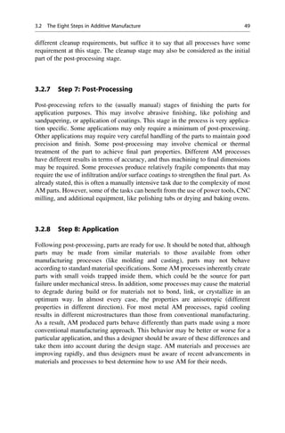 different cleanup requirements, but suffice it to say that all processes have some
requirement at this stage. The cleanup stage may also be considered as the initial
part of the post-processing stage.
3.2.7 Step 7: Post-Processing
Post-processing refers to the (usually manual) stages of finishing the parts for
application purposes. This may involve abrasive finishing, like polishing and
sandpapering, or application of coatings. This stage in the process is very applica-
tion specific. Some applications may only require a minimum of post-processing.
Other applications may require very careful handling of the parts to maintain good
precision and finish. Some post-processing may involve chemical or thermal
treatment of the part to achieve final part properties. Different AM processes
have different results in terms of accuracy, and thus machining to final dimensions
may be required. Some processes produce relatively fragile components that may
require the use of infiltration and/or surface coatings to strengthen the final part. As
already stated, this is often a manually intensive task due to the complexity of most
AM parts. However, some of the tasks can benefit from the use of power tools, CNC
milling, and additional equipment, like polishing tubs or drying and baking ovens.
3.2.8 Step 8: Application
Following post-processing, parts are ready for use. It should be noted that, although
parts may be made from similar materials to those available from other
manufacturing processes (like molding and casting), parts may not behave
according to standard material specifications. Some AM processes inherently create
parts with small voids trapped inside them, which could be the source for part
failure under mechanical stress. In addition, some processes may cause the material
to degrade during build or for materials not to bond, link, or crystallize in an
optimum way. In almost every case, the properties are anisotropic (different
properties in different direction). For most metal AM processes, rapid cooling
results in different microstructures than those from conventional manufacturing.
As a result, AM produced parts behave differently than parts made using a more
conventional manufacturing approach. This behavior may be better or worse for a
particular application, and thus a designer should be aware of these differences and
take them into account during the design stage. AM materials and processes are
improving rapidly, and thus designers must be aware of recent advancements in
materials and processes to best determine how to use AM for their needs.
3.2 The Eight Steps in Additive Manufacture 49
 
