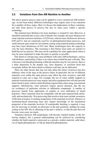 3.3 Variations from One AM Machine to Another
The above generic process steps can be applied to every commercial AM technol-
ogy. As has been noted, different technologies may require more or less attention
for a number of these stages. Here we discuss the implications of these variations,
not only from process to process but also in some cases within a specific
technology.
The nominal layer thickness for most machines is around 0.1 mm. However, it
should be noted that this is just a rule of thumb. For example, the layer thickness for
some material extrusion machines is 0.254 mm, whereas layer thicknesses between
0.05 and 0.1 mm are commonly used for vat photopolymerization processes, and
small intricate parts made for investment casting using material jetting technology
may have layer thicknesses of 0.01 mm. Many technologies have the capacity to
vary the layer thickness. The reasoning is that thicker layer parts are quicker to
build but are less precise. This may not be a problem for some applications where it
may be more important to make the parts as quickly as possible.
Fine detail in a design may cause problems with some AM technologies, such as
wall thickness, particularly if there is no choice but to build the part vertically. This
is because even though positioning within the machine may be very precise, there is
a finite dimension to the droplet size, laser diameter, or extrusion head that
essentially defines the finest detail or thinnest wall that can be fabricated.
There are other factors that may not only affect the choice of process but also
influence some of the steps in the process chain. In particular, the use of different
materials even within the same process may affect the time, resources, and skill
required to carry out a stage. For example, the use of water soluble supports in
material extrusion processes may require specialist equipment but will also provide
better finish to parts with less hand finishing required than when using conventional
supports. Alternatively, some polymers require special attention, like the use
(or avoidance) of particular solvents or infiltration compounds. A number of
processes benefit from application of sealants or even infiltration of liquid
polymers. These materials must be compatible with the part material both chemi-
cally and mechanically. Post-processing that involves heat must include awareness
of the heat resistance or melting temperature of the materials involved. Abrasive or
machining-based processing must also require knowledge of the mechanical
properties of the materials involved. If considerable finishing is required, it may
also be necessary to include an allowance in the part geometry, perhaps by using
scaling of the STL file or offsetting of the part’s surfaces, so that the part does not
become worn away too much.
Variations between AM technologies will become clarified further in the fol-
lowing chapters, but a general understanding can be achieved by considering
whether the build material is processed as a powder, molten material, solid sheet,
vat of liquid photopolymer, or ink-jet deposited photopolymer.
50 3 Generalized Additive Manufacturing Process Chain
 