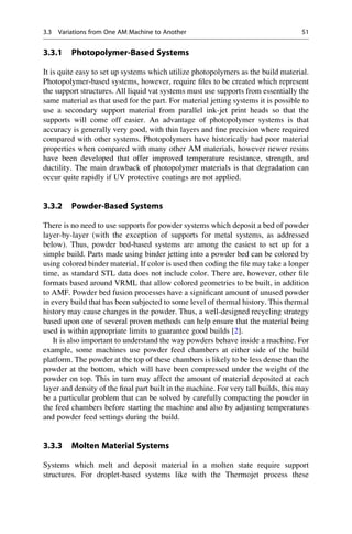 3.3.1 Photopolymer-Based Systems
It is quite easy to set up systems which utilize photopolymers as the build material.
Photopolymer-based systems, however, require files to be created which represent
the support structures. All liquid vat systems must use supports from essentially the
same material as that used for the part. For material jetting systems it is possible to
use a secondary support material from parallel ink-jet print heads so that the
supports will come off easier. An advantage of photopolymer systems is that
accuracy is generally very good, with thin layers and fine precision where required
compared with other systems. Photopolymers have historically had poor material
properties when compared with many other AM materials, however newer resins
have been developed that offer improved temperature resistance, strength, and
ductility. The main drawback of photopolymer materials is that degradation can
occur quite rapidly if UV protective coatings are not applied.
3.3.2 Powder-Based Systems
There is no need to use supports for powder systems which deposit a bed of powder
layer-by-layer (with the exception of supports for metal systems, as addressed
below). Thus, powder bed-based systems are among the easiest to set up for a
simple build. Parts made using binder jetting into a powder bed can be colored by
using colored binder material. If color is used then coding the file may take a longer
time, as standard STL data does not include color. There are, however, other file
formats based around VRML that allow colored geometries to be built, in addition
to AMF. Powder bed fusion processes have a significant amount of unused powder
in every build that has been subjected to some level of thermal history. This thermal
history may cause changes in the powder. Thus, a well-designed recycling strategy
based upon one of several proven methods can help ensure that the material being
used is within appropriate limits to guarantee good builds [2].
It is also important to understand the way powders behave inside a machine. For
example, some machines use powder feed chambers at either side of the build
platform. The powder at the top of these chambers is likely to be less dense than the
powder at the bottom, which will have been compressed under the weight of the
powder on top. This in turn may affect the amount of material deposited at each
layer and density of the final part built in the machine. For very tall builds, this may
be a particular problem that can be solved by carefully compacting the powder in
the feed chambers before starting the machine and also by adjusting temperatures
and powder feed settings during the build.
3.3.3 Molten Material Systems
Systems which melt and deposit material in a molten state require support
structures. For droplet-based systems like with the Thermojet process these
3.3 Variations from One AM Machine to Another 51
 