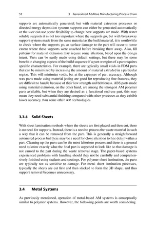 supports are automatically generated; but with material extrusion processes or
directed energy deposition systems supports can either be generated automatically
or the user can use some flexibility to change how supports are made. With water
soluble supports it is not too important where the supports go, but with breakaway
support systems made from the same material as the build material, it is worthwhile
to check where the supports go, as surface damage to the part will occur to some
extent where these supports were attached before breaking them away. Also, fill
patterns for material extrusion may require some attention, based upon the design
intent. Parts can be easily made using default settings, but there may be some
benefit in changing aspects of the build sequence if a part or region of a part requires
specific characteristics. For example, there are typically small voids in FDM parts
that can be minimized by increasing the amount of material extruded in a particular
region. This will minimize voids, but at the expenses of part accuracy. Although
wax parts made using material jetting are good for reproducing fine features, they
are difficult to handle because of their low strength and brittleness. ABS parts made
using material extrusion, on the other hand, are among the strongest AM polymer
parts available, but when they are desired as a functional end-use part, this may
mean they need substantial finishing compared with other processes as they exhibit
lower accuracy than some other AM technologies.
3.3.4 Solid Sheets
With sheet lamination methods where the sheets are first placed and then cut, there
is no need for supports. Instead, there is a need to process the waste material in such
a way that it can be removed from the part. This is generally a straightforward
automated process but there may be a need for close attention to fine detail within a
part. Cleaning up the parts can be the most laborious process and there is a general
need to know exactly what the final part is supposed to look like so that damage is
not caused to the part during the waste removal stage. The paper-based systems
experienced problems with handling should they not be carefully and comprehen-
sively finished using sealants and coatings. For polymer sheet lamination, the parts
are typically not as sensitive to damage. For metal sheet lamination processes,
typically the sheets are cut first and then stacked to form the 3D shape, and thus
support removal becomes unnecessary.
3.4 Metal Systems
As previously mentioned, operation of metal-based AM systems is conceptually
similar to polymer systems. However, the following points are worth considering.
52 3 Generalized Additive Manufacturing Process Chain
 