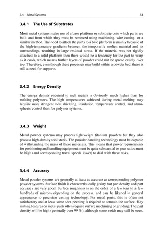 3.4.1 The Use of Substrates
Most metal systems make use of a base platform or substrate onto which parts are
built and from which they must be removed using machining, wire cutting, or a
similar method. The need to attach the parts to a base platform is mainly because of
the high-temperature gradients between the temporarily molten material and its
surroundings, resulting in large residual stress. If the material was not rigidly
attached to a solid platform then there would be a tendency for the part to warp
as it cools, which means further layers of powder could not be spread evenly over
top. Therefore, even though these processes may build within a powder bed, there is
still a need for supports.
3.4.2 Energy Density
The energy density required to melt metals is obviously much higher than for
melting polymers. The high temperatures achieved during metal melting may
require more stringent heat shielding, insulation, temperature control, and atmo-
spheric control than for polymer systems.
3.4.3 Weight
Metal powder systems may process lightweight titanium powders but they also
process high-density tool steels. The powder handling technology must be capable
of withstanding the mass of these materials. This means that power requirements
for positioning and handling equipment must be quite substantial or gear ratios must
be high (and corresponding travel speeds lower) to deal with these tasks.
3.4.4 Accuracy
Metal powder systems are generally at least as accurate as corresponding polymer
powder systems. Surface finish is characteristically grainy but part density and part
accuracy are very good. Surface roughness is on the order of a few tens to a few
hundreds of microns depending on the process, and can be likened in general
appearance to precision casting technology. For metal parts, this is often not
satisfactory and at least some shot-peening is required to smooth the surface. Key
mating features on metal parts often require surface machining or grinding. The part
density will be high (generally over 99 %), although some voids may still be seen.
3.4 Metal Systems 53
 