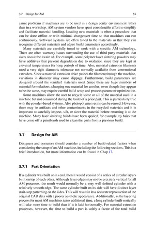 cause problems if machines are to be used in a design center environment rather
than in a workshop. AM system vendors have spent considerable effort to simplify
and facilitate material handling. Loading new materials is often a procedure that
can be done offline or with minimal changeover time so that machines can run
continuously. Software systems are often tuned to the materials so that they can
recognize different materials and adjust build parameters accordingly.
Many materials are carefully tuned to work with a specific AM technology.
There are often warranty issues surrounding the use of third party materials that
users should be aware of. For example, some polymer laser sintering powders may
have additives that prevent degradation due to oxidation since they are kept at
elevated temperatures for long periods of time. Also, material extrusion filaments
need a very tight diametric tolerance not normally available from conventional
extruders. Since a material extrusion drive pushes the filament through the machine,
variations in diameter may cause slippage. Furthermore, build parameters are
designed around the standard materials used. Since there are huge numbers of
material formulations, changing one material for another, even though they appear
to be the same, may require careful build setup and process parameter optimization.
Some machines allow the user to recycle some or all of the material used in a
machine but not consumed during the build of a prior part. This is particularly true
with the powder-based systems. Also photopolymer resins can be reused. However,
there may be artifacts and other contaminants in the recycled materials and it is
important to carefully inspect, sift, or sieve the material before returning it to the
machine. Many laser sintering builds have been spoiled, for example, by hairs that
have come off a paintbrush used to clean the parts from a previous build.
3.7 Design for AM
Designers and operators should consider a number of build-related factors when
considering the setup of an AM machine, including the following sections. This is a
brief introduction, but more information can be found in Chap.17.
3.7.1 Part Orientation
If a cylinder was built on its end, then it would consist of a series of circular layers
built on top of each other. Although layer edges may not be precisely vertical for all
AM processes, the result would normally be a very well-defined cylinder with a
relatively smooth edge. The same cylinder built on its side will have distinct layer
stair-step patterning on the sides. This will result in less accurate reproduction of the
original CAD data with a poorer aesthetic appearance. Additionally, as the layering
process for most AM machines takes additional time, a long cylinder built vertically
will take more time to build than if it is laid horizontally. For material extrusion
processes, however, the time to build a part is solely a factor of the total build
3.7 Design for AM 55
 