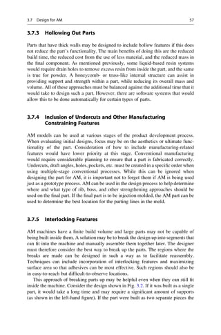 3.7.3 Hollowing Out Parts
Parts that have thick walls may be designed to include hollow features if this does
not reduce the part’s functionality. The main benefits of doing this are the reduced
build time, the reduced cost from the use of less material, and the reduced mass in
the final component. As mentioned previously, some liquid-based resin systems
would require drain holes to remove excess resin from inside the part, and the same
is true for powder. A honeycomb- or truss-like internal structure can assist in
providing support and strength within a part, while reducing its overall mass and
volume. All of these approaches must be balanced against the additional time that it
would take to design such a part. However, there are software systems that would
allow this to be done automatically for certain types of parts.
3.7.4 Inclusion of Undercuts and Other Manufacturing
Constraining Features
AM models can be used at various stages of the product development process.
When evaluating initial designs, focus may be on the aesthetics or ultimate func-
tionality of the part. Consideration of how to include manufacturing-related
features would have lower priority at this stage. Conventional manufacturing
would require considerable planning to ensure that a part is fabricated correctly.
Undercuts, draft angles, holes, pockets, etc. must be created in a specific order when
using multiple-stage conventional processes. While this can be ignored when
designing the part for AM, it is important not to forget them if AM is being used
just as a prototype process. AM can be used in the design process to help determine
where and what type of rib, boss, and other strengthening approaches should be
used on the final part. If the final part is to be injection molded, the AM part can be
used to determine the best location for the parting lines in the mold.
3.7.5 Interlocking Features
AM machines have a finite build volume and large parts may not be capable of
being built inside them. A solution may be to break the design up into segments that
can fit into the machine and manually assemble them together later. The designer
must therefore consider the best way to break up the parts. The regions where the
breaks are made can be designed in such a way as to facilitate reassembly.
Techniques can include incorporation of interlocking features and maximizing
surface area so that adhesives can be most effective. Such regions should also be
in easy-to-reach but difficult-to-observe locations.
This approach of breaking parts up may be helpful even when they can still fit
inside the machine. Consider the design shown in Fig. 3.2. If it was built as a single
part, it would take a long time and may require a significant amount of supports
(as shown in the left-hand figure). If the part were built as two separate pieces the
3.7 Design for AM 57
 