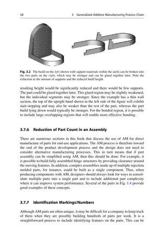 resulting height would be significantly reduced and there would be few supports.
The part could be glued together later. This glued region may be slightly weakened,
but the individual segments may be stronger. Since the example has a thin wall
section, the top of the upright band shown in the left side of the figure will exhibit
stair-stepping and may also be weaker than the rest of the part, whereas the part
build lying down would typically be stronger. For the bonded region, it is possible
to include large overlapping regions that will enable more effective bonding.
3.7.6 Reduction of Part Count in an Assembly
There are numerous sections in this book that discuss the use of AM for direct
manufacture of parts for end-use applications. The AM process is therefore toward
the end of the product development process and the design does not need to
consider alternative manufacturing processes. This in turn means that if part
assembly can be simplified using AM, then this should be done. For example, it
is possible to build fully assembled hinge structures by providing clearance around
the moving features. In addition, complex assemblies made up of multiple injection
molded parts, for instance, could be built as a single component. Thus, when
producing components with AM, designers should always look for ways to consol-
idate multiple parts into a single part and to include additional part complexity
where it can improve system performance. Several of the parts in Fig. 1.4 provide
good examples of these concepts.
3.7.7 Identification Markings/Numbers
Although AM parts are often unique, it may be difficult for a company to keep track
of them when they are possibly building hundreds of parts per week. It is a
straightforward process to include identifying features on the parts. This can be
Fig. 3.2 The build on the left (shown with support materials within the arch) can be broken into
the two parts on the right, which may be stronger and can be glued together later. Note the
reduction in the amount of supports and the reduced build height
58 3 Generalized Additive Manufacturing Process Chain
 