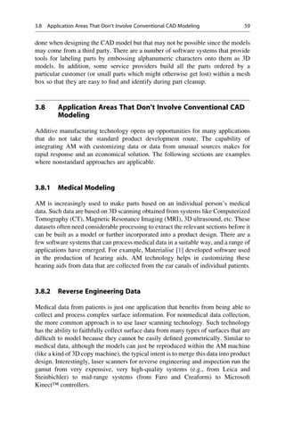 done when designing the CAD model but that may not be possible since the models
may come from a third party. There are a number of software systems that provide
tools for labeling parts by embossing alphanumeric characters onto them as 3D
models. In addition, some service providers build all the parts ordered by a
particular customer (or small parts which might otherwise get lost) within a mesh
box so that they are easy to find and identify during part cleanup.
3.8 Application Areas That Don’t Involve Conventional CAD
Modeling
Additive manufacturing technology opens up opportunities for many applications
that do not take the standard product development route. The capability of
integrating AM with customizing data or data from unusual sources makes for
rapid response and an economical solution. The following sections are examples
where nonstandard approaches are applicable.
3.8.1 Medical Modeling
AM is increasingly used to make parts based on an individual person’s medical
data. Such data are based on 3D scanning obtained from systems like Computerized
Tomography (CT), Magnetic Resonance Imaging (MRI), 3D ultrasound, etc. These
datasets often need considerable processing to extract the relevant sections before it
can be built as a model or further incorporated into a product design. There are a
few software systems that can process medical data in a suitable way, and a range of
applications have emerged. For example, Materialise [1] developed software used
in the production of hearing aids. AM technology helps in customizing these
hearing aids from data that are collected from the ear canals of individual patients.
3.8.2 Reverse Engineering Data
Medical data from patients is just one application that benefits from being able to
collect and process complex surface information. For nonmedical data collection,
the more common approach is to use laser scanning technology. Such technology
has the ability to faithfully collect surface data from many types of surfaces that are
difficult to model because they cannot be easily defined geometrically. Similar to
medical data, although the models can just be reproduced within the AM machine
(like a kind of 3D copy machine), the typical intent is to merge this data into product
design. Interestingly, laser scanners for reverse engineering and inspection run the
gamut from very expensive, very high-quality systems (e.g., from Leica and
Steinbichler) to mid-range systems (from Faro and Creaform) to Microsoft
Kinect™ controllers.
3.8 Application Areas That Don’t Involve Conventional CAD Modeling 59
 