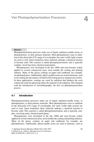 Vat Photopolymerization Processes
4
Abstract
Photopolymerization processes make use of liquid, radiation-curable resins, or
photopolymers, as their primary materials. Most photopolymers react to radia-
tion in the ultraviolet (UV) range of wavelengths, but some visible light systems
are used as well. Upon irradiation, these materials undergo a chemical reaction
to become solid. This reaction is called photopolymerization, and is typically
complex, involving many chemical participants.
Photopolymers were developed in the late 1960s and soon became widely
applied in several commercial areas, most notably the coating and printing
industry. Many of the glossy coatings on paper and cardboard, for example,
are photopolymers. Additionally, photo-curable resins are used in dentistry, such
as for sealing the top surfaces of teeth to fill in deep grooves and prevent cavities.
In these applications, coatings are cured by radiation that blankets the resin
without the need for patterning either the material or the radiation. This changed
with the introduction of stereolithography, the first vat photopolymerization
process.
4.1 Introduction
Photopolymerization processes make use of liquid, radiation-curable resins, or
photopolymers, as their primary materials. Most photopolymers react to radiation
in the ultraviolet (UV) range of wavelengths, but some visible light systems are
used as well. Upon irradiation, these materials undergo a chemical reaction to
become solid. This reaction is called photopolymerization, and is typically com-
plex, involving many chemical participants.
Photopolymers were developed in the late 1960s and soon became widely
applied in several commercial areas, most notably the coating and printing industry.
Many of the glossy coatings on paper and cardboard, for example, are
photopolymers. Additionally, photo-curable resins are used in dentistry, such as
# Springer Science+Business Media New York 2015
I. Gibson et al., Additive Manufacturing Technologies,
DOI 10.1007/978-1-4939-2113-3_4
63
 