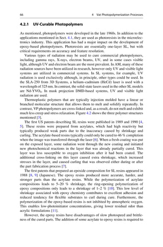 4.2.1 UV-Curable Photopolymers
As mentioned, photopolymers were developed in the late 1960s. In addition to the
applications mentioned in Sect. 4.1, they are used as photoresists in the microelec-
tronics industry. This application has had a major impact on the development of
epoxy-based photopolymers. Photoresists are essentially one-layer SL, but with
critical requirements on accuracy and feature resolution.
Various types of radiation may be used to cure commercial photopolymers,
including gamma rays, X-rays, electron beams, UV, and in some cases visible
light, although UV and electron beam are the most prevalent. In AM, many of these
radiation sources have been utilized in research, however only UV and visible light
systems are utilized in commercial systems. In SL systems, for example, UV
radiation is used exclusively although, in principle, other types could be used. In
the SLA-250 from 3D Systems, a helium–cadmium (HeCd) laser is used with a
wavelength of 325 nm. In contrast, the solid-state lasers used in the other SL models
are Nd-YVO4. In mask projection DMD-based systems, UV and visible light
radiation are used.
Thermoplastic polymers that are typically injection molded have a linear or
branched molecular structure that allows them to melt and solidify repeatedly. In
contrast, VP photopolymers are cross-linked and, as a result, do not melt and exhibit
much less creep and stress relaxation. Figure 4.2 shows the three polymer structures
mentioned [3].
The first US patents describing SL resins were published in 1989 and 1990 [4,
5]. These resins were prepared from acrylates, which had high reactivity but
typically produced weak parts due to the inaccuracy caused by shrinkage and
curling. The acrylate-based resins typically could only be cured to 46 % completion
when the image was transferred through the laser [6]. When a fresh coating was put
on the exposed layer, some radiation went through the new coating and initiated
new photochemical reactions in the layer that was already partially cured. This
layer was less susceptible to oxygen inhibition after it had been coated. The
additional cross-linking on this layer caused extra shrinkage, which increased
stresses in the layer, and caused curling that was observed either during or after
the part fabrication process [7].
The first patents that prepared an epoxide composition for SL resins appeared in
1988 [8, 9] (Japanese). The epoxy resins produced more accurate, harder, and
stronger parts than the acrylate resins. While the polymerization of acrylate
compositions leads to 5–20 % shrinkage, the ring-opening polymerization of
epoxy compositions only leads to a shrinkage of 1–2 % [10]. This low level of
shrinkage associated with epoxy chemistry contributes to excellent adhesion and
reduced tendency for flexible substrates to curl during cure. Furthermore, the
polymerization of the epoxy-based resins is not inhibited by atmospheric oxygen.
This enables low-photoinitiator concentrations, giving lower residual odor than
acrylic formulations [11].
However, the epoxy resins have disadvantages of slow photospeed and brittle-
ness of the cured parts. The addition of some acrylate to epoxy resins is required to
66 4 Vat Photopolymerization Processes
 