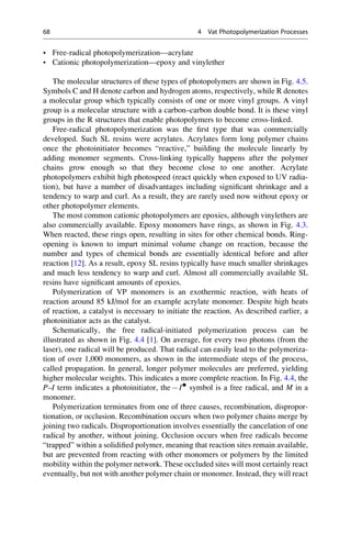 • Free-radical photopolymerization—acrylate
• Cationic photopolymerization—epoxy and vinylether
The molecular structures of these types of photopolymers are shown in Fig. 4.5.
Symbols C and H denote carbon and hydrogen atoms, respectively, while R denotes
a molecular group which typically consists of one or more vinyl groups. A vinyl
group is a molecular structure with a carbon–carbon double bond. It is these vinyl
groups in the R structures that enable photopolymers to become cross-linked.
Free-radical photopolymerization was the first type that was commercially
developed. Such SL resins were acrylates. Acrylates form long polymer chains
once the photoinitiator becomes “reactive,” building the molecule linearly by
adding monomer segments. Cross-linking typically happens after the polymer
chains grow enough so that they become close to one another. Acrylate
photopolymers exhibit high photospeed (react quickly when exposed to UV radia-
tion), but have a number of disadvantages including significant shrinkage and a
tendency to warp and curl. As a result, they are rarely used now without epoxy or
other photopolymer elements.
The most common cationic photopolymers are epoxies, although vinylethers are
also commercially available. Epoxy monomers have rings, as shown in Fig. 4.3.
When reacted, these rings open, resulting in sites for other chemical bonds. Ring-
opening is known to impart minimal volume change on reaction, because the
number and types of chemical bonds are essentially identical before and after
reaction [12]. As a result, epoxy SL resins typically have much smaller shrinkages
and much less tendency to warp and curl. Almost all commercially available SL
resins have significant amounts of epoxies.
Polymerization of VP monomers is an exothermic reaction, with heats of
reaction around 85 kJ/mol for an example acrylate monomer. Despite high heats
of reaction, a catalyst is necessary to initiate the reaction. As described earlier, a
photoinitiator acts as the catalyst.
Schematically, the free radical-initiated polymerization process can be
illustrated as shown in Fig. 4.4 [1]. On average, for every two photons (from the
laser), one radical will be produced. That radical can easily lead to the polymeriza-
tion of over 1,000 monomers, as shown in the intermediate steps of the process,
called propagation. In general, longer polymer molecules are preferred, yielding
higher molecular weights. This indicates a more complete reaction. In Fig. 4.4, the
P–I term indicates a photoinitiator, the  I●
symbol is a free radical, and M in a
monomer.
Polymerization terminates from one of three causes, recombination, dispropor-
tionation, or occlusion. Recombination occurs when two polymer chains merge by
joining two radicals. Disproportionation involves essentially the cancelation of one
radical by another, without joining. Occlusion occurs when free radicals become
“trapped” within a solidified polymer, meaning that reaction sites remain available,
but are prevented from reacting with other monomers or polymers by the limited
mobility within the polymer network. These occluded sites will most certainly react
eventually, but not with another polymer chain or monomer. Instead, they will react
68 4 Vat Photopolymerization Processes
 
