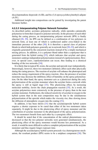 dicyclopentadiene diepoxide (A-III), and bis-(3,4-epoxycyclohexylmethyl) adipate
(A-IV).
Additional insight into compositions can be gained by investigating the patent
literature further.
4.2.3.3 Interpenetrating Polymer Network Formation
As described earlier, acrylates polymerize radically, while epoxides cationically
polymerize to form their respective polymer networks. In the presence of each other
during the curing process, an interpenetrating polymer network (IPN) is finally
obtained [28, 29]. An IPN can be defined as a combination of two polymers in
network form, at least one of which is synthesized and/or cross-linked in the
immediate presence of the other [30]. It is therefore a special class of polymer
blends in which both polymers generally are in network form [30–32], and which is
originally generated by the concurrent reactions instead of by a simple mechanical
mixing process. In addition, it is a polymer blend rather than a copolymer that is
generated from the hybrid curing [33], which indicates that acrylate and epoxy
monomers undergo independent polymerization instead of copolymerization. How-
ever, in special cases, copolymerization can occur, thus leading to a chemical
bonding of the two networks [34].
It is likely that in typical SL resins, the acrylate and epoxide react independently.
Interestingly, however, these two monomers definitely affect each other physically
during the curing process. The reaction of acrylate will enhance the photospeed and
reduce the energy requirement of the epoxy reaction. Also, the presence of acrylate
monomer may decrease the inhibitory effect of humidity on the epoxy polymeriza-
tion. On the other hand, the epoxy monomer acts as a plasticizer during the early
polymerization of the acrylate monomer where the acrylate forms a network while
the epoxy is still at liquid stage [31]. This plasticizing effect, by increasing
molecular mobility, favors the chain propagation reaction [35]. As a result, the
acrylate polymerizes more extensively in the presence of epoxy than in the neat
acrylate monomer. Furthermore, the reduced sensitivity of acrylate to oxygen in the
hybrid system than in the neat composition may be due to the simultaneous
polymerization of the epoxide which makes the viscosity rise, thus slowing down
the diffusion of atmospheric oxygen into the coating [31].
In addition, it has been shown [31] that the acrylate/epoxide hybrid system
requires a shorter exposure to be cured than either of the two monomers taken
separately. It might be due to the plasticizing effect of epoxy monomer and the
contribution of acrylate monomer to the photospeed of the epoxy polymerization.
The two monomers benefit from each other by a synergistic effect.
It should be noted that if the concentration of the radical photoinitiator was
decreased so that the two polymer networks were generated simultaneously, the
plasticizing effect of the epoxy monomer would become less pronounced. As a
result, it would be more difficult to achieve complete polymerization of the acrylate
monomer and thus require longer exposure time.
Although the acrylate/epoxy hybrid system proceeds via a heterogeneous mech-
anism, the resultant product (IPN) seems to be a uniphase component [36]. The
72 4 Vat Photopolymerization Processes
 