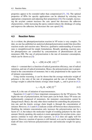 properties appear to be extended rather than compromised [31, 34]. The optimal
properties of IPNs for specific applications can be obtained by selecting two
appropriate components and adjusting their proportions [34]. For example, increas-
ing the acrylate content increases the cure speed but decreases the adhesion
characteristics, while increasing the epoxy content reduces the shrinkage of curing
and improves the adhesion, but decreases the cure speed [36].
4.3 Reaction Rates
As is evident, the photopolymerization reaction in VP resins is very complex. To
date, no one has published an analytical photopolymerization model that describes
reaction results and reaction rates. However, qualitative understanding of reaction
rates is straightforward for simple formulations. Broadly speaking, reaction rates
for photopolymers are controlled by concentrations of photoinitiators [I] and
monomers [M]. The rate of polymerization is the rate of monomer consumption,
which can be shown as [3]:
Rp ¼ d M
½ =dt α M
½  k I
½ 
ð Þ1=2
ð4:1Þ
where k ¼ constant that is a function of radical generation efficiency, rate of radical
initiation, and rate of radical termination. Hence, the polymerization rate is propor-
tional to the concentration of monomer, but is only proportional to the square root
of initiator concentration.
Using similar reasoning, it can be shown that the average molecular weight of
polymers is the ratio of the rate of propagation and the rate of initiation. This
average weight is called the kinetic average chain length, vo, and is given in (4.2):
vo ¼ Rp=Ri α M
½ = I
½ 1=2
ð4:2Þ
where Ri is the rate of initiation of macromonomers.
Equations (4.1) and (4.2) have important consequences for the VP process. The
higher the rate of polymerization, the faster parts can be built. Since VP resins are
predominantly composed of monomers, the monomer concentration cannot be
changed much. Hence, the only other direct method for controlling the polymeriza-
tion rate and the kinetic average chain length is through the concentration of
initiator. However, (4.1) and (4.2) indicate a trade-off between these characteristics.
Doubling the initiator concentration only increases the polymerization rate by a
factor of 1.4, but reduces the molecular weight of resulting polymers by the same
amount. Strictly speaking, this analysis is more appropriate for acrylate resins, since
epoxies continue to react after laser exposure, so (4.2) does not apply well for
epoxies. However, reaction of epoxies is still limited, so it can be concluded that a
trade-off does exist between polymerization rate and molecular weight for epoxy
resins.
4.3 Reaction Rates 73
 