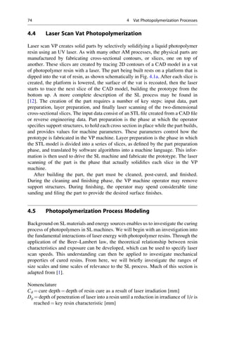 4.4 Laser Scan Vat Photopolymerization
Laser scan VP creates solid parts by selectively solidifying a liquid photopolymer
resin using an UV laser. As with many other AM processes, the physical parts are
manufactured by fabricating cross-sectional contours, or slices, one on top of
another. These slices are created by tracing 2D contours of a CAD model in a vat
of photopolymer resin with a laser. The part being built rests on a platform that is
dipped into the vat of resin, as shown schematically in Fig. 4.1a. After each slice is
created, the platform is lowered, the surface of the vat is recoated, then the laser
starts to trace the next slice of the CAD model, building the prototype from the
bottom up. A more complete description of the SL process may be found in
[12]. The creation of the part requires a number of key steps: input data, part
preparation, layer preparation, and finally laser scanning of the two-dimensional
cross-sectional slices. The input data consist of an STL file created from a CAD file
or reverse engineering data. Part preparation is the phase at which the operator
specifies support structures, to hold each cross section in place while the part builds,
and provides values for machine parameters. These parameters control how the
prototype is fabricated in the VP machine. Layer preparation is the phase in which
the STL model is divided into a series of slices, as defined by the part preparation
phase, and translated by software algorithms into a machine language. This infor-
mation is then used to drive the SL machine and fabricate the prototype. The laser
scanning of the part is the phase that actually solidifies each slice in the VP
machine.
After building the part, the part must be cleaned, post-cured, and finished.
During the cleaning and finishing phase, the VP machine operator may remove
support structures. During finishing, the operator may spend considerable time
sanding and filing the part to provide the desired surface finishes.
4.5 Photopolymerization Process Modeling
Background on SL materials and energy sources enables us to investigate the curing
process of photopolymers in SL machines. We will begin with an investigation into
the fundamental interactions of laser energy with photopolymer resins. Through the
application of the Beer–Lambert law, the theoretical relationship between resin
characteristics and exposure can be developed, which can be used to specify laser
scan speeds. This understanding can then be applied to investigate mechanical
properties of cured resins. From here, we will briefly investigate the ranges of
size scales and time scales of relevance to the SL process. Much of this section is
adapted from [1].
Nomenclature
Cd ¼ cure depth ¼ depth of resin cure as a result of laser irradiation [mm]
Dp ¼ depth of penetration of laser into a resin until a reduction in irradiance of 1/e is
reached ¼ key resin characteristic [mm]
74 4 Vat Photopolymerization Processes
 