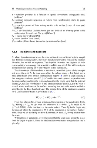 E ¼ exposure, possibly as a function of spatial coordinates [energy/unit area]
[mJ/mm2
]
Ec ¼ critical exposure ¼ exposure at which resin solidification starts to occur
[mJ/mm2
]
Emax ¼ peak exposure of laser shining on the resin surface (center of laser spot)
[mJ/mm2
]
H(x, y, z) ¼ irradiance (radiant power per unit area) at an arbitrary point in the
resin ¼ time derivative of E(x, y, z).[W/mm2
]
PL ¼ output power of laser [W]
Vs ¼ scan speed of laser [mm/s]
W0 ¼ radius of laser beam focused on the resin surface [mm]
4.5.1 Irradiance and Exposure
As a laser beam is scanned across the resin surface, it cures a line of resin to a depth
that depends on many factors. However, it is also important to consider the width of
the cured line as well as its profile. The shape of the cured line depends on resin
characteristics, laser energy characteristics, and the scan speed. We will investigate
the relationships among all of these factors in this subsection.
The first concept of interest here is irradiance, the radiant power of the laser per
unit area, H(x, y, z). As the laser scans a line, the radiant power is distributed over a
finite area (beam spots are not infinitesimal). Figure 4.5 shows a laser scanning a
line along the x-axis at a speed Vs [1]. Consider the z-axis oriented perpendicular to
the resin surface and into the resin, and consider the origin such that the point of
interest, p0
, has an x coordinate of 0. The irradiance at any point x, y, z in the resin is
related to the irradiance at the surface, assuming that the resin absorbs radiation
according to the Beer–Lambert Law. The general form of the irradiance equation
for a Gaussian laser beam is given here as (4.3).
H x; y; z
ð Þ ¼ H x; y; 0
ð Þez=Dp
ð4:3Þ
From this relationship, we can understand the meaning of the penetration depth,
Dp. Setting z ¼ Dp, we get that the irradiance at a depth Dp is about 37 %
(e1
¼ 0.36788) of the irradiance at the resin surface. Thus, Dp is the depth into
the resin at which the irradiance is 37 % of the irradiance at the surface. Further-
more, since we are assuming the Beer–Lambert Law holds, Dp is only a function of
the resin.
Without loss of generality, we will assume that the laser scans along the x-axis
from the origin to point b. Then, the irradiance at coordinate x along the scan line is
given by
4.5 Photopolymerization Process Modeling 75
 