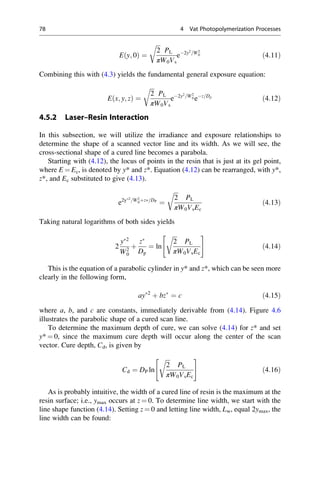 E y; 0
ð Þ ¼
ﬃﬃﬃ
2
π
r
PL
W0Vs
e2y2
=W2
0 ð4:11Þ
Combining this with (4.3) yields the fundamental general exposure equation:
E x; y; z
ð Þ ¼
ﬃﬃﬃ
2
π
r
PL
W0Vs
e2y2
=W2
0 ez=Dp
ð4:12Þ
4.5.2 Laser–Resin Interaction
In this subsection, we will utilize the irradiance and exposure relationships to
determine the shape of a scanned vector line and its width. As we will see, the
cross-sectional shape of a cured line becomes a parabola.
Starting with (4.12), the locus of points in the resin that is just at its gel point,
where E ¼ Ec, is denoted by y* and z*. Equation (4.12) can be rearranged, with y*,
z*, and Ec substituted to give (4.13).
e2y2
=W2
0þz=DP
¼
ﬃﬃﬃ
2
π
r
PL
W0VsEc
ð4:13Þ
Taking natural logarithms of both sides yields
2
y2
W2
0
þ
z
Dp
¼ ln
ﬃﬃﬃ
2
π
r
PL
W0VsEc
 #
ð4:14Þ
This is the equation of a parabolic cylinder in y* and z*, which can be seen more
clearly in the following form,
ay2
þ bz
¼ c ð4:15Þ
where a, b, and c are constants, immediately derivable from (4.14). Figure 4.6
illustrates the parabolic shape of a cured scan line.
To determine the maximum depth of cure, we can solve (4.14) for z* and set
y* ¼ 0, since the maximum cure depth will occur along the center of the scan
vector. Cure depth, Cd, is given by
Cd ¼ DP ln
ﬃﬃﬃ
2
π
r
PL
W0VsEc
 #
ð4:16Þ
As is probably intuitive, the width of a cured line of resin is the maximum at the
resin surface; i.e., ymax occurs at z ¼ 0. To determine line width, we start with the
line shape function (4.14). Setting z ¼ 0 and letting line width, Lw, equal 2ymax, the
line width can be found:
78 4 Vat Photopolymerization Processes
 