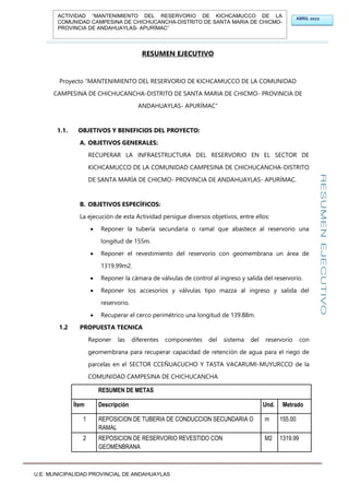 U.E: MUNICIPALIDAD PROVINCIAL DE ANDAHUAYLAS
ABRIL 2022
ACTIVIDAD “MANTENIMIENTO DEL RESERVORIO DE KICHCAMUCCO DE LA
COMUNIDAD CAMPESINA DE CHICHUCANCHA-DISTRITO DE SANTA MARIA DE CHICMO-
PROVINCIA DE ANDAHUAYLAS- APURÍMAC”
RESUMEN EJECUTIVO
Proyecto “MANTENIMIENTO DEL RESERVORIO DE KICHCAMUCCO DE LA COMUNIDAD
CAMPESINA DE CHICHUCANCHA-DISTRITO DE SANTA MARIA DE CHICMO- PROVINCIA DE
ANDAHUAYLAS- APURÍMAC”
1.1. OBJETIVOS Y BENEFICIOS DEL PROYECTO:
A. OBJETIVOS GENERALES:
RECUPERAR LA INFRAESTRUCTURA DEL RESERVORIO EN EL SECTOR DE
KICHCAMUCCO DE LA COMUNIDAD CAMPESINA DE CHICHUCANCHA-DISTRITO
DE SANTA MARÍA DE CHICMO- PROVINCIA DE ANDAHUAYLAS- APURÍMAC.
B. OBJETIVOS ESPECÍFICOS:
La ejecución de esta Actividad persigue diversos objetivos, entre ellos:
 Reponer la tubería secundaria o ramal que abastece al reservorio una
longitud de 155m.
 Reponer el revestimiento del reservorio con geomembrana un área de
1319.99m2.
 Reponer la cámara de válvulas de control al ingreso y salida del reservorio.
 Reponer los accesorios y válvulas tipo mazza al ingreso y salida del
reservorio.
 Recuperar el cerco perimétrico una longitud de 139.88m.
1.2 PROPUESTA TECNICA
Reponer las diferentes componentes del sistema del reservorio con
geomembrana para recuperar capacidad de retención de agua para el riego de
parcelas en el SECTOR CCEÑUACUCHO Y TASTA VACARUMI-MUYURCCO de la
COMUNIDAD CAMPESINA DE CHICHUCANCHA.
RESUMEN DE METAS
Ítem Descripción Und. Metrado
1 REPOSICION DE TUBERIA DE CONDUCCION SECUNDARIA O
RAMAL
m 155.00
2 REPOSICION DE RESERVORIO REVESTIDO CON
GEOMENBRANA
M2 1319.99
 