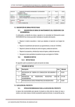 ACTIVIDAD: “MANTENIMIENTO DEL RESERVORIO DE KICHCAMUCCO DE LA COMUNIDAD CAMPESINA DE CHICHUCANCHA-DISTRITO
DE SANTA MARIA DE CHICMO- PROVINCIA DE ANDAHUAYLAS- APURÍMAC”
U.E: MUNICIPALIDAD PROVINCIAL DE ANDAHUAYLAS
06.03.04 TARRAJEO EN MUROS INTERIORES Y EXTERIORES
ACABADO CON
CEMENTO Y ARENA
m2 76.27 25.55
06.04 CARPINTERIA METALICA
06.04.01 PUERTA DE INGRESO und 1.00 405.00
06.04.02 CERCO PERIMETRICO CON MALLA GALVANIZADA 2"X2"
#10
m 138.68 201.99
06.04.03 PINTURA m2 332.83 18.65
07 FLETE
07.01 FLETE TERRESTRE glb 1.00 2,800.00
12. DESCRIPCIÓN DE OBRAS PROYECTADAS
12.1. DESCRIPCIÓN DE OBRAS DE MANTENIMIENTO DEL RESERVORIO CON
GEOMEMBRANA.
A continuación, se describe las obras a ejecutar en la comunidad de Chichucancha sector
KICHCAMUCCO las mismas que están mostradas en los planos del proyecto.
• Reponer la tubería secundaria o ramal que abastece al reservorio una longitud de
155m.
• Reponer el revestimiento del reservorio con geomembrana un área de 1319.99m2.
• Reponer la cámara de válvulas de control al ingreso y salida del reservorio.
• Reponer los accesorios y válvulas tipo mazza al ingreso y salida del reservorio.
• Recuperar el cerco perimétrico de alambre de púas una longitud de 139.88m
12.2. RESUMEN DE METAS
12.2.1. METAS FISICAS
En siguiente cuadro se presenta el cuadro de resumen de metas:
RESUMEN DE METAS
Ítem Descripción Und. Metrado
1 REPOSICION DE TUBERIA DE CONDUCCION SECUNDARIA O
RAMAL
m 155.00
2 REPOSICION DE RESERVORIO REVESTIDO CON
GEOMENBRANA
M2 1319.99
3 REPOSICION DE CERCO PERIMETRICO EN RESERVORIO M 139.88
13. EJECUCIÓN DEL PROYECTO
13.1. EPOCAS RECOMENDADAS PARA LA EJECUCION DEL PROYECTO
La época más recomendable para ejecutar el proyecto se sitúa entre los meses de mayo a
octubre, es en estos meses en donde se presentan ausencia de lluvias, lo cual permite que los
 