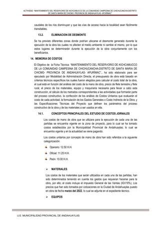 ACTIVIDAD: “MANTENIMIENTO DEL RESERVORIO DE KICHCAMUCCO DE LA COMUNIDAD CAMPESINA DE CHICHUCANCHA-DISTRITO
DE SANTA MARIA DE CHICMO- PROVINCIA DE ANDAHUAYLAS- APURÍMAC”
U.E: MUNICIPALIDAD PROVINCIAL DE ANDAHUAYLAS
caudales de los ríos disminuyan y que las vías de acceso hacia la localidad sean fácilmente
transitables.
13.2. ELIMINACION DE DESMONTE
Se ha previsto diferentes zonas donde podrían ubicarse el desmonte generado durante la
ejecución de la obra los cuales no afecten el medio ambiente ni cambie el mismo, por lo que
estos lugares se determinarán durante la ejecución de la obra conjuntamente con los
beneficiarios.
14. MEMORIA DE COSTOS
El Objetivo de la Ficha Técnica: “MANTENIMIENTO DEL RESERVORIO DE KICHCAMUCCO
DE LA COMUNIDAD CAMPESINA DE CHICHUCANCHA-DISTRITO DE SANTA MARIA DE
CHICMO- PROVINCIA DE ANDAHUAYLAS- APURÍMAC”., ha sido elaborado para ser
ejecutado por Modalidad de Administración Directa, el presupuesto de obra está basado en
criterios técnicos específicos los cuales fueron elegidos para calcular el costo total de la obra,
el cual está en función del análisis del costo de la mano de obra, precio de flete terrestre y flete
rural, el precio de los materiales, equipo y maquinaria necesaria para llevar a cabo esta
construcción, el cálculo de los metrados correspondientes a las actividades que formarán parte
del proceso constructivo, la confección de los análisis de Costos Unitarios que evaluarán el
costo de cada actividad, la formulación de los Gastos Generales o Costo Indirecto de la Obra; y
las Especificaciones Técnicas del Proyecto que definen los parámetros del proceso
constructivo de la obra y de los materiales a ser usados en ella.
14.1. CONCEPTOS PRINCIPALES DEL ESTUDIO DE COSTOS JORNALES
Los costos de mano de obra que se utilizara para la ejecución de cada una de las
partidas se encuentra vigente en la zona de proyecto, para lo cual se ha tomado
costos establecidos por la Municipalidad Provincial de Andahuaylas; lo cual se
encuentra vigente y en la actualidad se viene pagando.
Los costos unitarios por concepto de mano de obra han sido referidos a la siguiente
categorización:
Operario: 12.50 H.H.
Oficial: 11.25 H.H.
Peón: 10.00 H.H.
 MATERIALES
Los costos de los materiales que serán utilizados en cada una de las partidas, han
sido determinados teniendo en cuenta los gastos que requieran hacerse para la
obra, por ello; el costo incluye el impuesto General de las Ventas (IGV18%), Los
precios que han sido tomados por cotizaciones en la Ciudad de Andahuaylas puesto
en obra de fecha marzo del 2022, lo cual se adjunta en el expediente técnico.
 EQUIPOS
 
