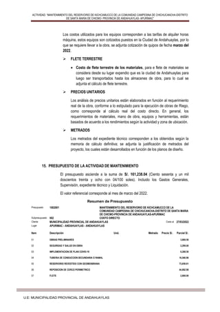 ACTIVIDAD: “MANTENIMIENTO DEL RESERVORIO DE KICHCAMUCCO DE LA COMUNIDAD CAMPESINA DE CHICHUCANCHA-DISTRITO
DE SANTA MARIA DE CHICMO- PROVINCIA DE ANDAHUAYLAS- APURÍMAC”
U.E: MUNICIPALIDAD PROVINCIAL DE ANDAHUAYLAS
Los costos utilizados para los equipos corresponden a las tarifas de alquiler horas
máquina, estos equipos son cotizados puestos en la Ciudad de Andahuaylas, por lo
que se requiere llevar a la obra, se adjunta cotización de quipos de fecha marzo del
2022.
 FLETE TERRESTRE
 Costo de flete terrestre de los materiales, para e flete de materiales se
considera desde su lugar expendio que es la ciudad de Andahuaylas para
luego ser transportados hasta los almacenes de obra, para lo cual se
adjunta el cálculo de flete terrestre.
 PRECIOS UNITARIOS
Los análisis de precios unitarios están elaborados en función al requerimiento
real de la obra, conforme a lo estipulado para la ejecución de obras de Riego,
como corresponde al cálculo real del costo directo. En general, los
requerimientos de materiales, mano de obra, equipos y herramientas, están
basados de acuerdo a los rendimientos según la actividad y zona de ubicación.
 METRADOS
Los metrados del expediente técnico corresponden a los obtenidos según la
memoria de cálculo definitiva; se adjunta la justificación de metrados del
proyecto, los cuales están desarrollados en función de los planos de diseño.
15. PRESUPUESTO DE LA ACTIVIDAD DE MANTENIMIENTO
El presupuesto asciende a la suma de S/. 161,238.04 (Ciento sesenta y un mil
doscientos treinta y ocho con 04/100 soles). Incluido los Gastos Generales,
Supervisión, expediente técnico y Liquidación.
El valor referencial corresponde al mes de marzo del 2022.
Resumen de Presupuesto
Presupuesto 1002001 MANTENIMIENTO DEL RESERVORIO DE KICHCAMUCCO DE LA
COMUNIDAD CAMPESINA DE CHICHUCANCHA-DISTRITO DE SANTA MARIA
DE CHICMO-PROVINCIA DE ANDAHUAYLAS-APURIMAC
Subpresupuesto 002 COSTO DIRECTO
Cliente MUNICIPALIDAD PROVINCIAL DE ANDAHUAYLAS Costo al 27/03/2022
Lugar APURIMAC - ANDAHUAYLAS - ANDAHUAYLAS
Item Descripción Und. Metrado Precio S/. Parcial S/.
01 OBRAS PRELIMINARES 3,800.50
02 SEGURIDAD Y SALUD EN OBRA 2,299.00
03 IMPLEMENTACION DE PLAN COVID-19 6,288.50
04 TUBERIA DE CONDUCCION SECUNDARIA O RAMAL 18,560.96
05 RESERVORIO REVESTIDO CON GEOMENBRANA 73,859.81
06 REPOSICION DE CERCO PERIMETRICO 44,882.98
07 FLETE 2,800.00
 