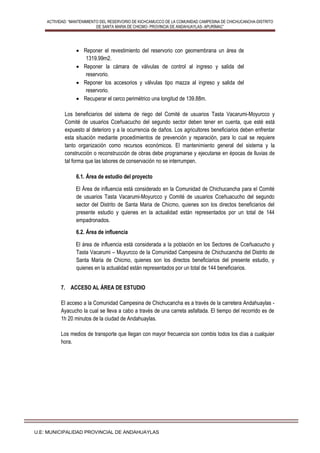 ACTIVIDAD: “MANTENIMIENTO DEL RESERVORIO DE KICHCAMUCCO DE LA COMUNIDAD CAMPESINA DE CHICHUCANCHA-DISTRITO
DE SANTA MARIA DE CHICMO- PROVINCIA DE ANDAHUAYLAS- APURÍMAC”
U.E: MUNICIPALIDAD PROVINCIAL DE ANDAHUAYLAS
 Reponer el revestimiento del reservorio con geomembrana un área de
1319.99m2.
 Reponer la cámara de válvulas de control al ingreso y salida del
reservorio.
 Reponer los accesorios y válvulas tipo mazza al ingreso y salida del
reservorio.
 Recuperar el cerco perimétrico una longitud de 139.88m.
Los beneficiarios del sistema de riego del Comité de usuarios Tasta Vacarumi-Moyurcco y
Comité de usuarios Cceñuacucho del segundo sector deben tener en cuenta, que esté está
expuesto al deterioro y a la ocurrencia de daños. Los agricultores beneficiarios deben enfrentar
esta situación mediante procedimientos de prevención y reparación, para lo cual se requiere
tanto organización como recursos económicos. El mantenimiento general del sistema y la
construcción o reconstrucción de obras debe programarse y ejecutarse en épocas de lluvias de
tal forma que las labores de conservación no se interrumpen.
6.1. Área de estudio del proyecto
El Área de influencia está considerado en la Comunidad de Chichucancha para el Comité
de usuarios Tasta Vacarumi-Moyurcco y Comité de usuarios Cceñuacucho del segundo
sector del Distrito de Santa Maria de Chicmo, quienes son los directos beneficiarios del
presente estudio y quienes en la actualidad están representados por un total de 144
empadronados.
6.2. Área de influencia
El área de influencia está considerada a la población en los Sectores de Cceñuacucho y
Tasta Vacarumi – Muyurcco de la Comunidad Campesina de Chichucancha del Distrito de
Santa Maria de Chicmo, quienes son los directos beneficiarios del presente estudio, y
quienes en la actualidad están representados por un total de 144 beneficiarios.
7. ACCESO AL ÁREA DE ESTUDIO
El acceso a la Comunidad Campesina de Chichucancha es a través de la carretera Andahuaylas -
Ayacucho la cual se lleva a cabo a través de una carreta asfaltada. El tiempo del recorrido es de
1h 20 minutos de la ciudad de Andahuaylas.
Los medios de transporte que llegan con mayor frecuencia son combis todos los días a cualquier
hora.
 