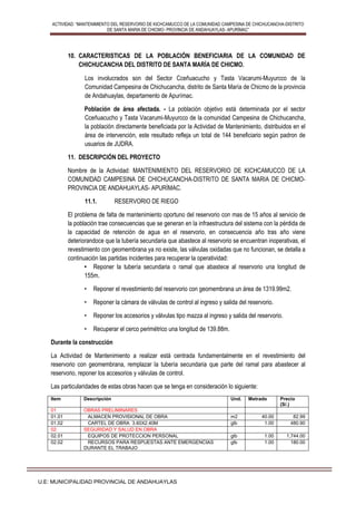 ACTIVIDAD: “MANTENIMIENTO DEL RESERVORIO DE KICHCAMUCCO DE LA COMUNIDAD CAMPESINA DE CHICHUCANCHA-DISTRITO
DE SANTA MARIA DE CHICMO- PROVINCIA DE ANDAHUAYLAS- APURÍMAC”
U.E: MUNICIPALIDAD PROVINCIAL DE ANDAHUAYLAS
10. CARACTERISTICAS DE LA POBLACIÓN BENEFICIARIA DE LA COMUNIDAD DE
CHICHUCANCHA DEL DISTRITO DE SANTA MARÍA DE CHICMO.
Los involucrados son del Sector Cceñuacucho y Tasta Vacarumi-Muyurcco de la
Comunidad Campesina de Chichucancha, distrito de Santa María de Chicmo de la provincia
de Andahuaylas, departamento de Apurímac.
Población de área afectada. - La población objetivo está determinada por el sector
Cceñuacucho y Tasta Vacarumi-Muyurcco de la comunidad Campesina de Chichucancha,
la población directamente beneficiada por la Actividad de Mantenimiento, distribuidos en el
área de intervención, este resultado refleja un total de 144 beneficiario según padron de
usuarios de JUDRA.
11. DESCRIPCIÓN DEL PROYECTO
Nombre de la Actividad: MANTENIMIENTO DEL RESERVORIO DE KICHCAMUCCO DE LA
COMUNIDAD CAMPESINA DE CHICHUCANCHA-DISTRITO DE SANTA MARIA DE CHICMO-
PROVINCIA DE ANDAHUAYLAS- APURÍMAC.
11.1. RESERVORIO DE RIEGO
El problema de falta de mantenimiento oportuno del reservorio con mas de 15 años al servicio de
la población trae consecuencias que se generan en la infraestructura del sistema con la pérdida de
la capacidad de retención de agua en el reservorio, en consecuencia año tras año viene
deteriorandoce que la tubería secundaria que abastece al reservorio se encuentran inoperativas, el
revestimiento con geomembrana ya no existe, las válvulas oxidadas que no funcionan, se detalla a
continuación las partidas incidentes para recuperar la operatividad:
• Reponer la tubería secundaria o ramal que abastece al reservorio una longitud de
155m.
• Reponer el revestimiento del reservorio con geomembrana un área de 1319.99m2.
• Reponer la cámara de válvulas de control al ingreso y salida del reservorio.
• Reponer los accesorios y válvulas tipo mazza al ingreso y salida del reservorio.
• Recuperar el cerco perimétrico una longitud de 139.88m.
Durante la construcción
La Actividad de Mantenimiento a realizar está centrada fundamentalmente en el revestimiento del
reservorio con geomembrana, remplazar la tubería secundaria que parte del ramal para abastecer al
reservorio, reponer los accesorios y válvulas de control.
Las particularidades de estas obras hacen que se tenga en consideración lo siguiente:
Item Descripción Und. Metrado Precio
(S/.)
01 OBRAS PRELIMINARES
01.01 ALMACEN PROVISIONAL DE OBRA m2 40.00 82.99
01.02 CARTEL DE OBRA 3.60X2.40M glb 1.00 480.90
02 SEGURIDAD Y SALUD EN OBRA
02.01 EQUIPOS DE PROTECCION PERSONAL glb 1.00 1,744.00
02.02 RECURSOS PARA RESPUESTAS ANTE EMERGENCIAS
DURANTE EL TRABAJO
glb 1.00 180.00
 